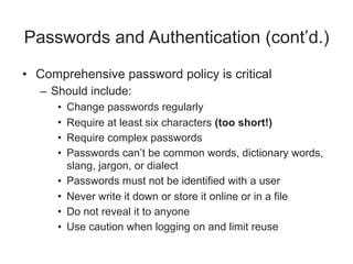 Passwords and Authentication (cont’d.)
• Comprehensive password policy is critical
– Should include:
• Change passwords regularly
• Require at least six characters (too short!)
• Require complex passwords
• Passwords can’t be common words, dictionary words,
slang, jargon, or dialect
• Passwords must not be identified with a user
• Never write it down or store it online or in a file
• Do not reveal it to anyone
• Use caution when logging on and limit reuse
 