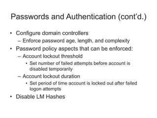 Passwords and Authentication (cont’d.)
• Configure domain controllers
– Enforce password age, length, and complexity
• Password policy aspects that can be enforced:
– Account lockout threshold
• Set number of failed attempts before account is
disabled temporarily
– Account lockout duration
• Set period of time account is locked out after failed
logon attempts
• Disable LM Hashes
 