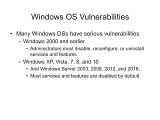 Windows OS Vulnerabilities
• Many Windows OSs have serious vulnerabilities
– Windows 2000 and earlier
• Administrators must disable, reconfigure, or uninstall
services and features
– Windows XP, Vista, 7, 8, and 10
• And Windows Server 2003, 2008, 2012, and 2016;
• Most services and features are disabled by default
 