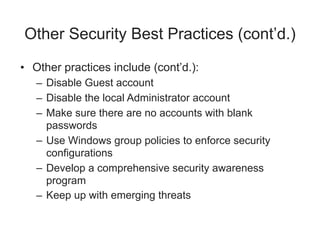 Other Security Best Practices (cont’d.)
• Other practices include (cont’d.):
– Disable Guest account
– Disable the local Administrator account
– Make sure there are no accounts with blank
passwords
– Use Windows group policies to enforce security
configurations
– Develop a comprehensive security awareness
program
– Keep up with emerging threats
 