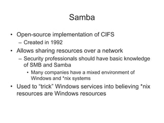 Samba
• Open-source implementation of CIFS
– Created in 1992
• Allows sharing resources over a network
– Security professionals should have basic knowledge
of SMB and Samba
• Many companies have a mixed environment of
Windows and *nix systems
• Used to “trick” Windows services into believing *nix
resources are Windows resources
 