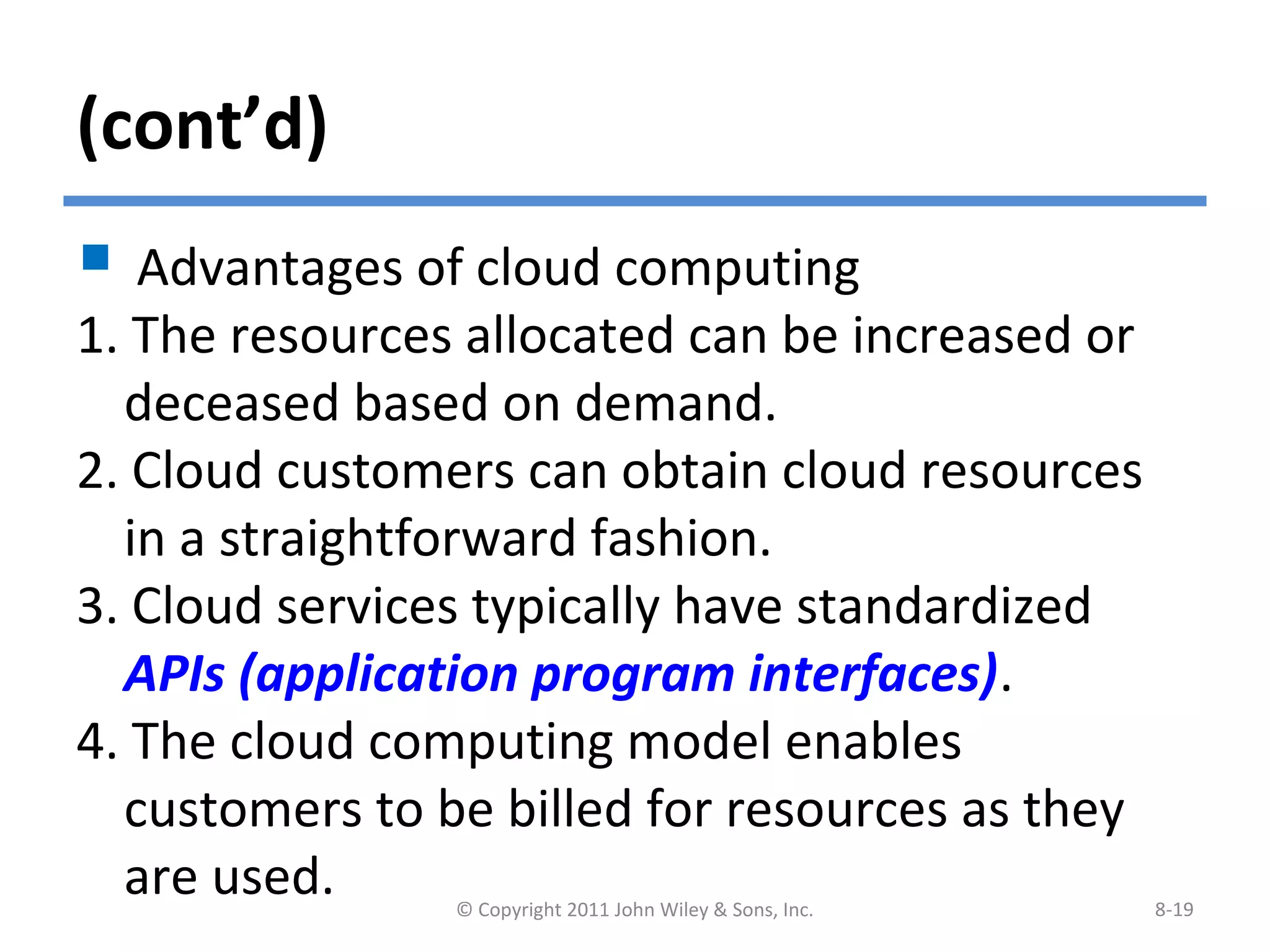 (cont’d)
 Advantages of cloud computing
1. The resources allocated can be increased or
deceased based on demand.
2. Cloud customers can obtain cloud resources
in a straightforward fashion.
3. Cloud services typically have standardized
APIs (application program interfaces).
4. The cloud computing model enables
customers to be billed for resources as they
are used. © Copyright 2011 John Wiley & Sons, Inc. 8-19
 