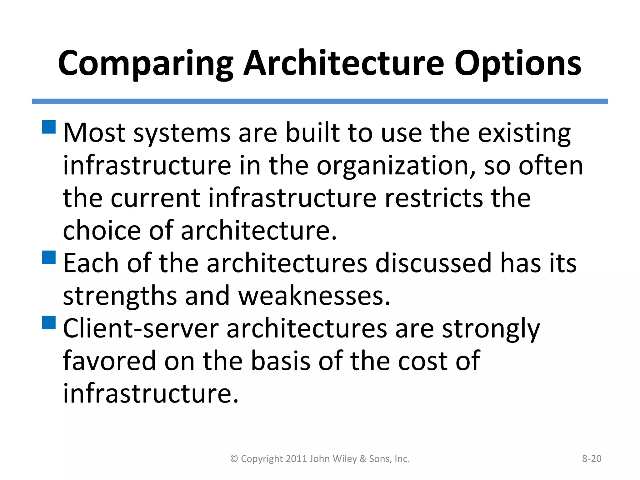 Comparing Architecture Options
Most systems are built to use the existing
infrastructure in the organization, so often
the current infrastructure restricts the
choice of architecture.
Each of the architectures discussed has its
strengths and weaknesses.
Client-server architectures are strongly
favored on the basis of the cost of
infrastructure.
© Copyright 2011 John Wiley & Sons, Inc. 8-20
 