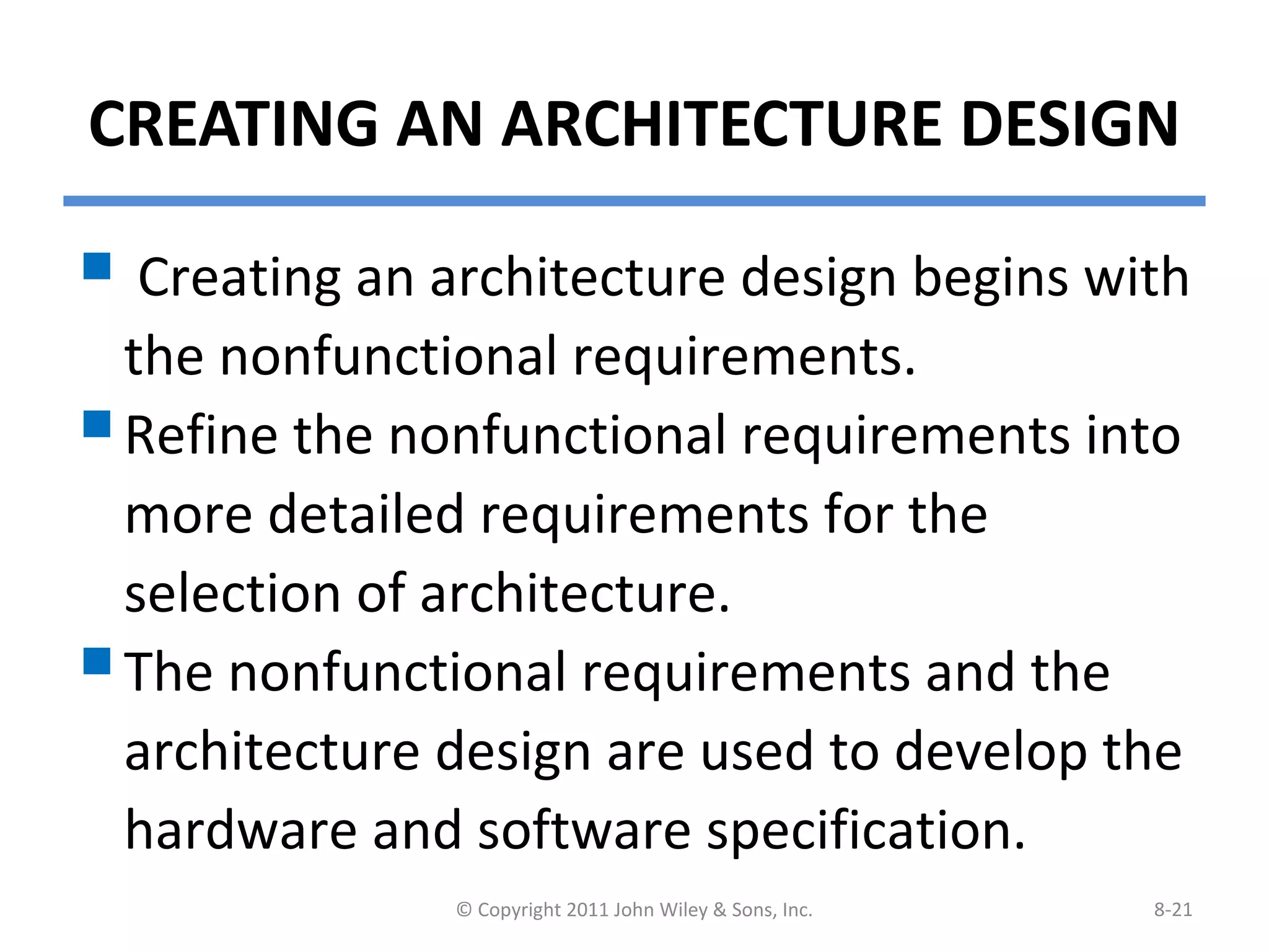 CREATING AN ARCHITECTURE DESIGN
 Creating an architecture design begins with
the nonfunctional requirements.
Refine the nonfunctional requirements into
more detailed requirements for the
selection of architecture.
The nonfunctional requirements and the
architecture design are used to develop the
hardware and software specification.
© Copyright 2011 John Wiley & Sons, Inc. 8-21
 