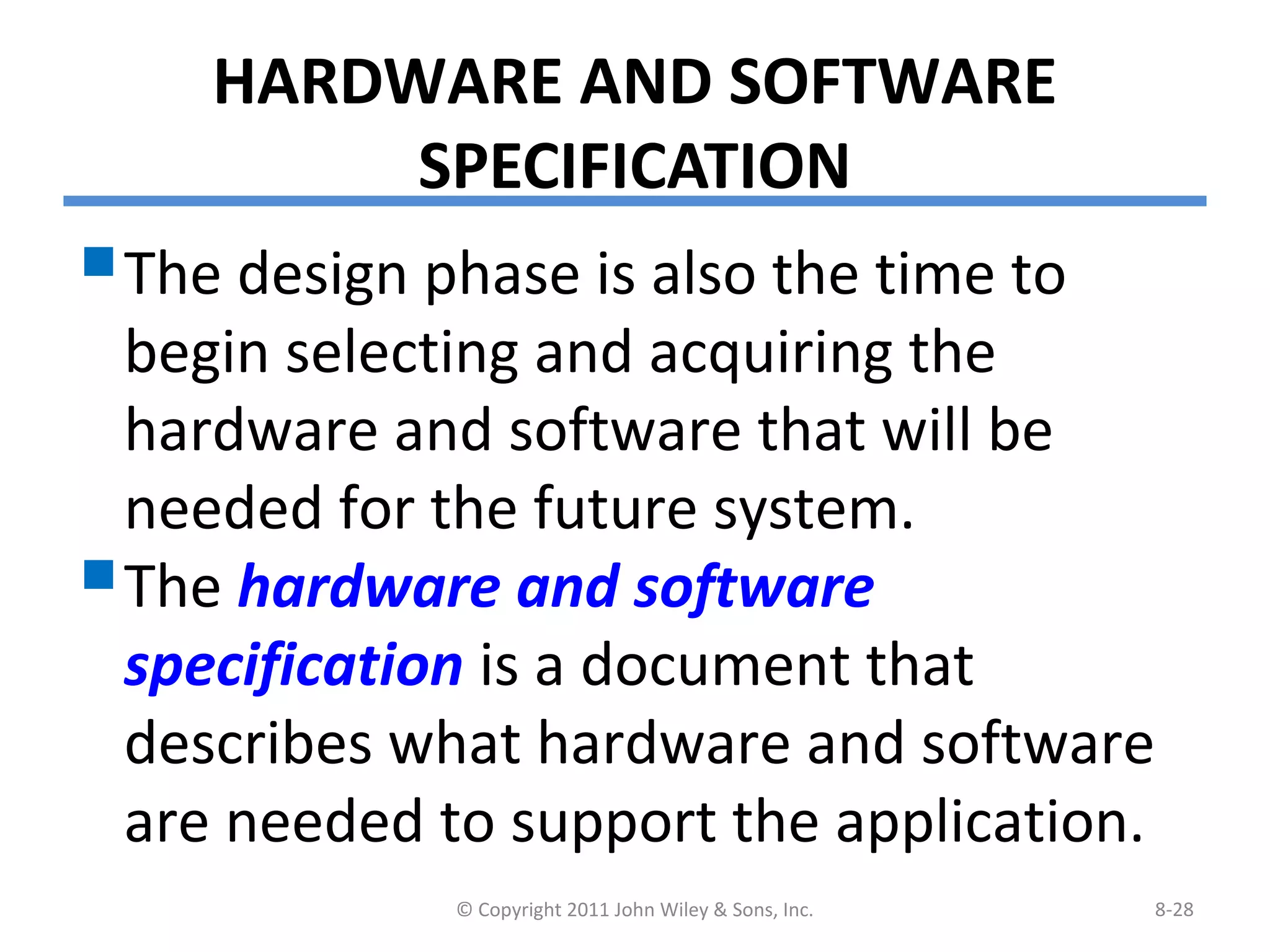 HARDWARE AND SOFTWARE
SPECIFICATION
The design phase is also the time to
begin selecting and acquiring the
hardware and software that will be
needed for the future system.
The hardware and software
specification is a document that
describes what hardware and software
are needed to support the application.
© Copyright 2011 John Wiley & Sons, Inc. 8-28
 