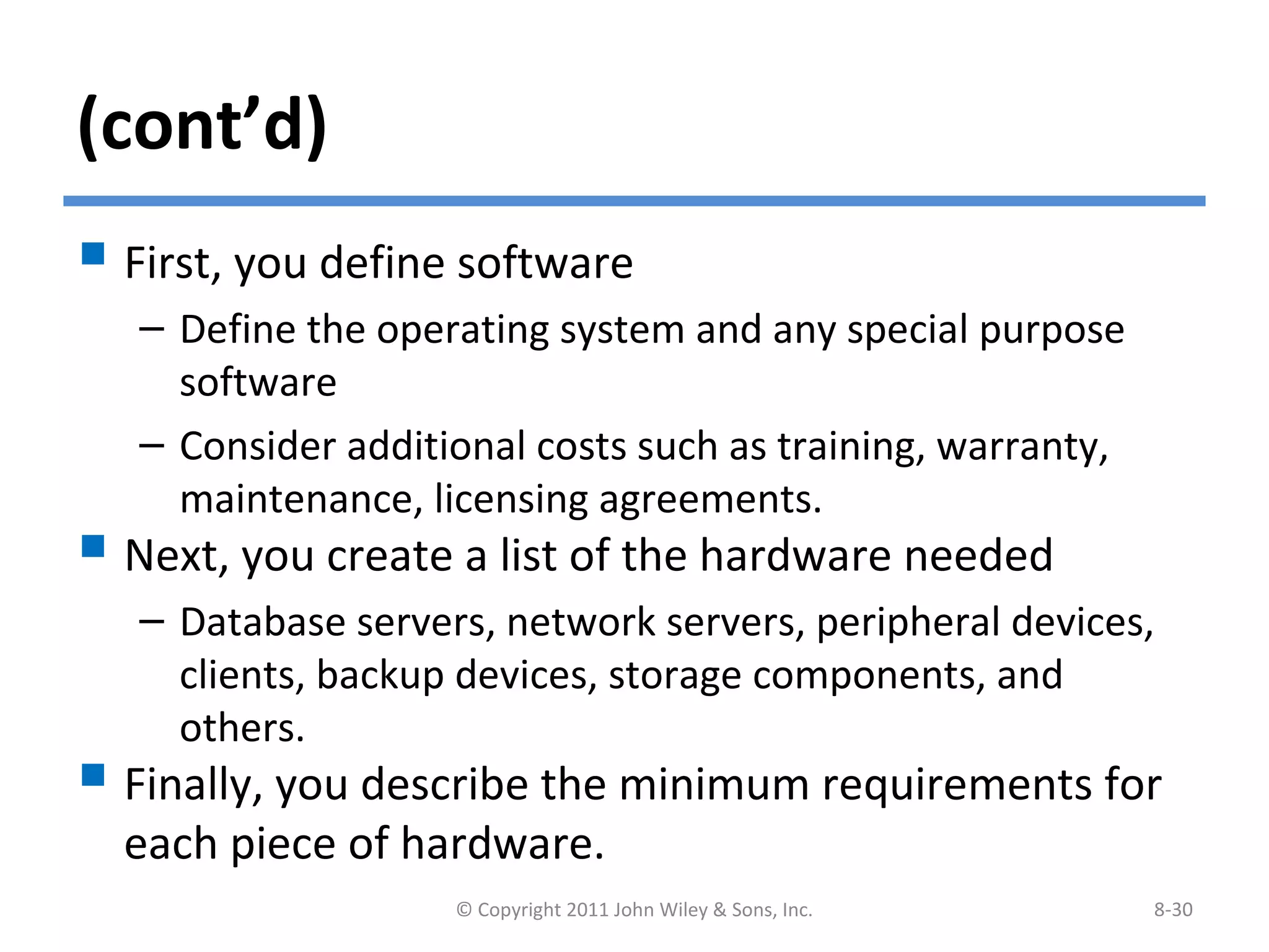 (cont’d)
 First, you define software
– Define the operating system and any special purpose
software
– Consider additional costs such as training, warranty,
maintenance, licensing agreements.
 Next, you create a list of the hardware needed
– Database servers, network servers, peripheral devices,
clients, backup devices, storage components, and
others.
 Finally, you describe the minimum requirements for
each piece of hardware.
© Copyright 2011 John Wiley & Sons, Inc. 8-30
 