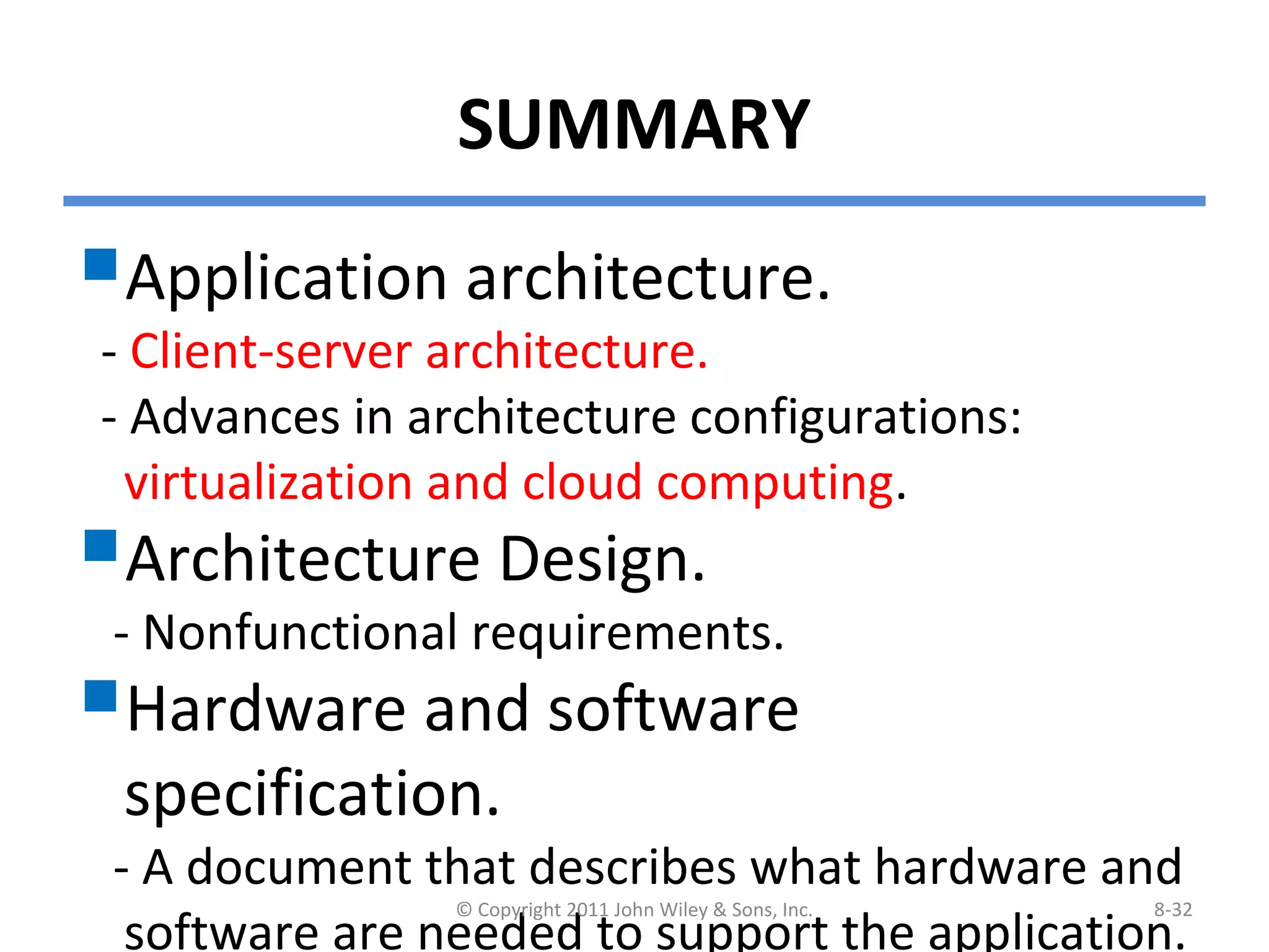 SUMMARY
Application architecture.
- Client-server architecture.
- Advances in architecture configurations:
virtualization and cloud computing.
Architecture Design.
- Nonfunctional requirements.
Hardware and software
specification.
- A document that describes what hardware and
software are needed to support the application.
© Copyright 2011 John Wiley & Sons, Inc. 8-32
 