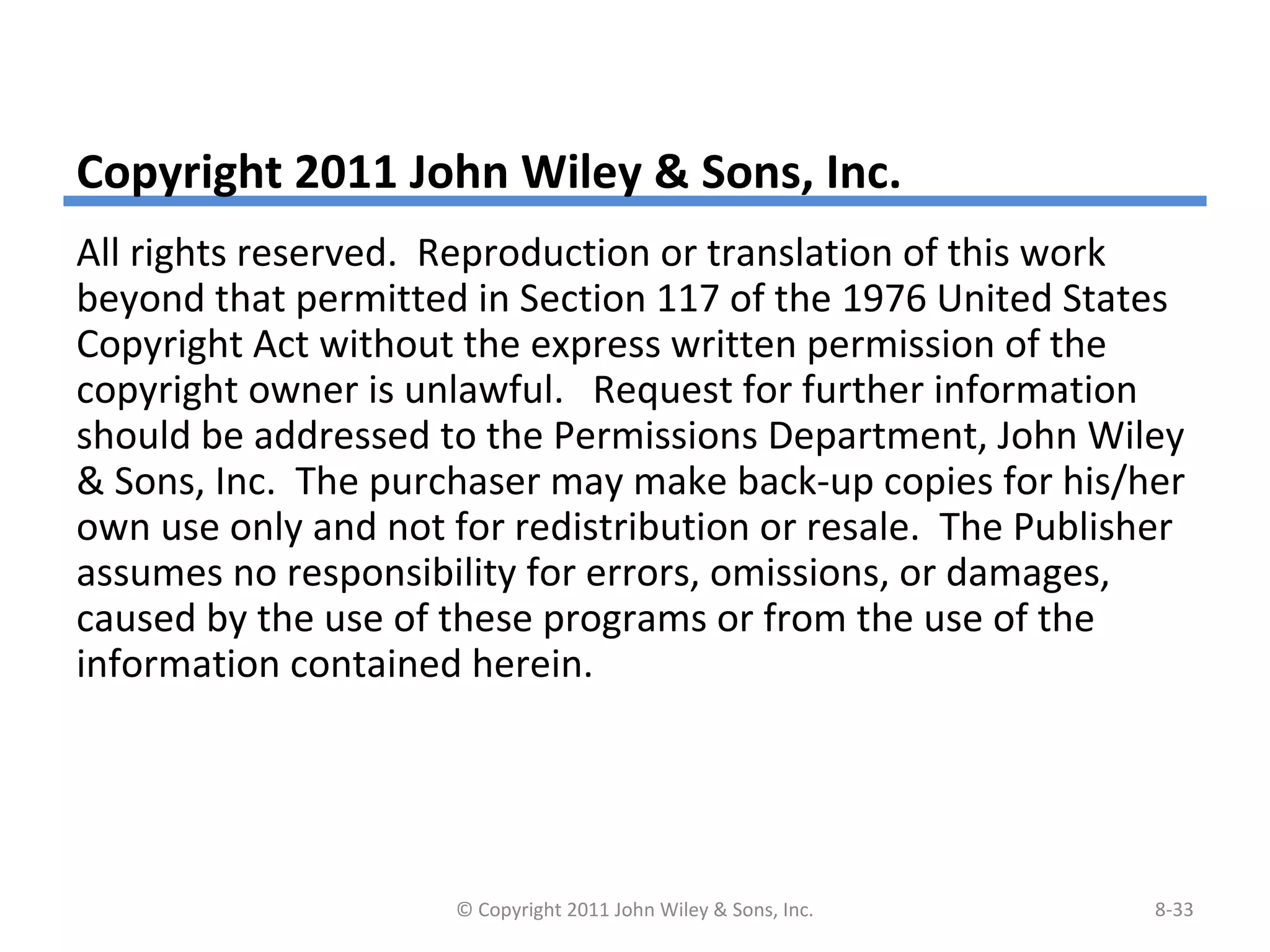 Copyright 2011 John Wiley & Sons, Inc.
All rights reserved. Reproduction or translation of this work
beyond that permitted in Section 117 of the 1976 United States
Copyright Act without the express written permission of the
copyright owner is unlawful. Request for further information
should be addressed to the Permissions Department, John Wiley
& Sons, Inc. The purchaser may make back-up copies for his/her
own use only and not for redistribution or resale. The Publisher
assumes no responsibility for errors, omissions, or damages,
caused by the use of these programs or from the use of the
information contained herein.
© Copyright 2011 John Wiley & Sons, Inc. 8-33
 
