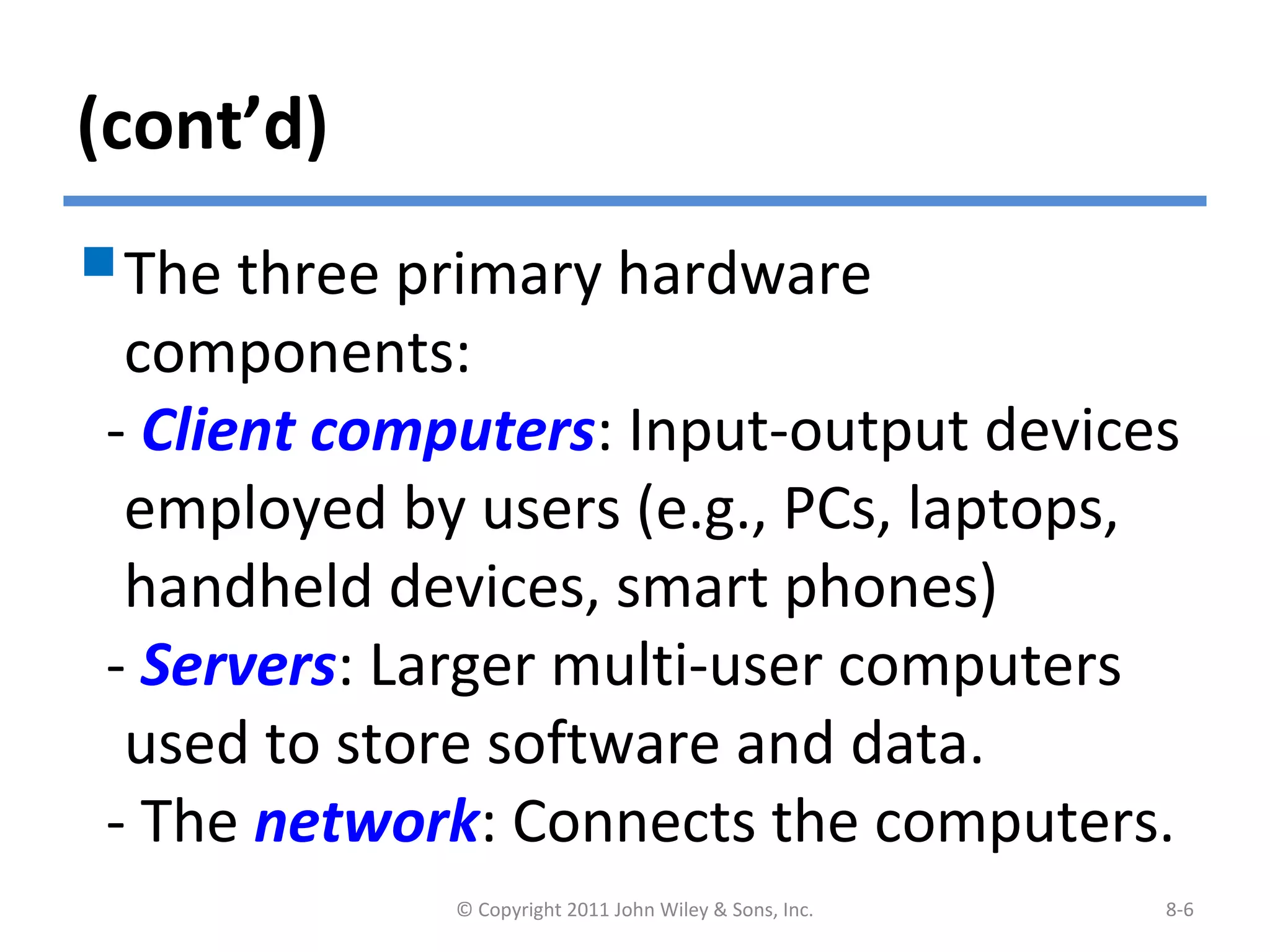 (cont’d)
The three primary hardware
components:
- Client computers: Input-output devices
employed by users (e.g., PCs, laptops,
handheld devices, smart phones)
- Servers: Larger multi-user computers
used to store software and data.
- The network: Connects the computers.
© Copyright 2011 John Wiley & Sons, Inc. 8-6
 