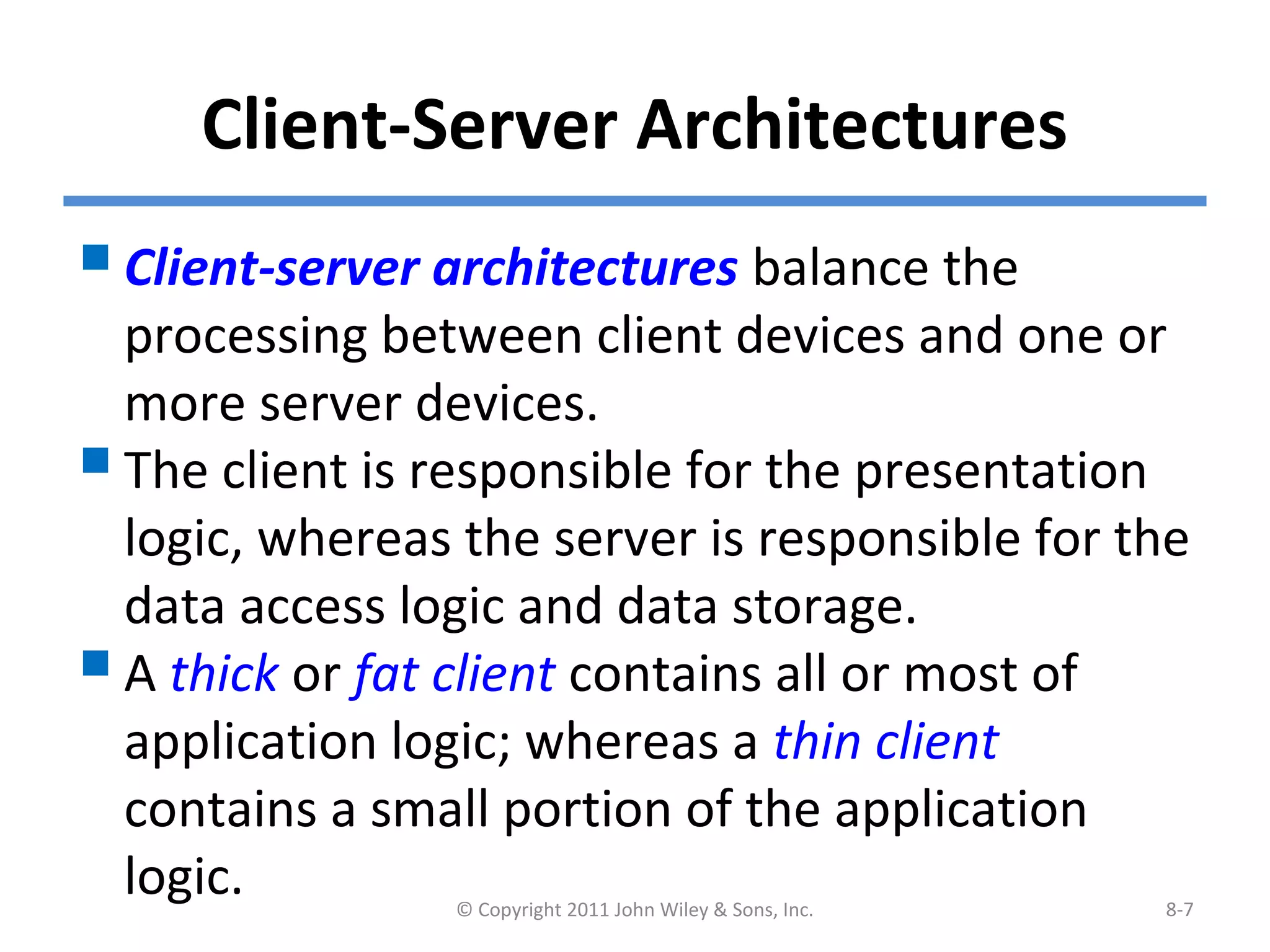 Client-Server Architectures
© Copyright 2011 John Wiley & Sons, Inc. 8-7
Client-server architectures balance the
processing between client devices and one or
more server devices.
The client is responsible for the presentation
logic, whereas the server is responsible for the
data access logic and data storage.
A thick or fat client contains all or most of
application logic; whereas a thin client
contains a small portion of the application
logic.
 