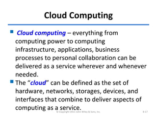 Cloud Computing
 Cloud computing – everything from
computing power to computing
infrastructure, applications, business
processes to personal collaboration can be
delivered as a service wherever and whenever
needed.
The “cloud” can be defined as the set of
hardware, networks, storages, devices, and
interfaces that combine to deliver aspects of
computing as a service.© Copyright 2011 John Wiley & Sons, Inc. 8-17
 