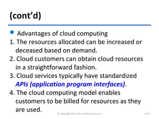 (cont’d)
 Advantages of cloud computing
1. The resources allocated can be increased or
deceased based on demand.
2. Cloud customers can obtain cloud resources
in a straightforward fashion.
3. Cloud services typically have standardized
APIs (application program interfaces).
4. The cloud computing model enables
customers to be billed for resources as they
are used. © Copyright 2011 John Wiley & Sons, Inc. 8-19
 