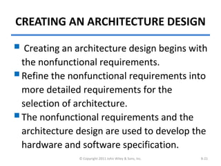 CREATING AN ARCHITECTURE DESIGN
 Creating an architecture design begins with
the nonfunctional requirements.
Refine the nonfunctional requirements into
more detailed requirements for the
selection of architecture.
The nonfunctional requirements and the
architecture design are used to develop the
hardware and software specification.
© Copyright 2011 John Wiley & Sons, Inc. 8-21
 