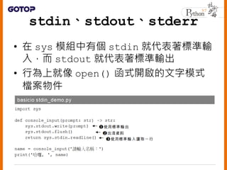 • 對於標準輸出或輸出， 若想二進位模式讀
取或寫入， 可使用sys.stdin.buffer
或sys.stdout.buffer
• 行為就像是以open()函式開啟的二進位模
式檔案物件
21
 