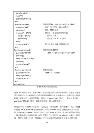 12
parseBaseList()
next("}")
popNode("BLOCK")
end
function parseExp()
pushNode("EXP")
parseItem();
if isNext("+|-|*|/")
next("+|-|*|/")
parseItem()
end if
popNode("EXP")
end
function parseCond()
pushNode("COND")
parseExp()
next("==|!=|<=|>=|<|>")
parseExp()
popNode("COND")
end
function parseItem()
pushNode("ITEM")
next("id|number");
popNode("ITEM")
end
end Algorithm
剖析規則 7a: EXP = ITEM ([+-*/] ITEM)?
建立 EXP 節點，推入堆疊中
剖析 ITEM 語法
如果下一個是加減乘除符號
取得該符號
剖析下一個 ITEM 語法
取出並傳回 EXP 這棵語法樹
剖析規則 8: COND
= EXP ('=='|'!='|'<='|'>='|'<'|'>') EXP
剖析規則 9:
ITEM = id | number
圖 8.9 C0 語言的剖析器演算法
在圖 8.9 的演算法中，堆疊 stack 是用來建立語法樹的關鍵物件，當遞迴下降演
算法剖析程式時，會將剖析的節點依照階層順序推入堆疊當中，每次比對一個規
則時，就會建立一個新的節點，例如，在 parseProg() 當中，一開始就會利用
pushNode("PROG") 建立一個新的根節點，推入堆疊當中。
然後在呼叫 parseBaseList() 時，又建立了一個新節點，推入堆疊中，此時，堆疊
中將有 PROG, BaseList 等兩個節點。等到 parseBaseList() 函數要離開前，再利
用 popNode("BaseList") 取回已經建立好的 BaseList 節點，此時，該節點已經是
一棵完整的樹，並且附加到 PROG 節點之下，再回到 parseProg() 函數時，就形
成一棵更大的樹，於是，整個輸入程式就在遞迴的過程當中被建立為語法樹。
 