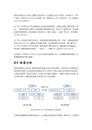 14
雖然本書當中只討論了遞迴下降剖析法，但這種方法並不是唯一的剖析法。大致
上來說，剖析的方法可以分為兩類，第一類稱為由上而下的剖析法，第二類稱為
由下而上的剖析法。
由上而下的剖析法乃是從整個程式的最高節點開始，企圖比對最上層的節點，因
此，一開始就會從完整程式這個最高節點開始比對，逐步向下遞迴比對，直到最
底層的樹葉節點，像是遞迴下降剖析法，還有 LL(1)、… LL(K) 等方法，都是屬於
由上而下的方式。
由下而上的剖析法則恰好相反，從最底層的規則開始比對，然後，不斷透過比對
與組合的方式，向上建構出更高層的節點，直到整個程式成為單一棵大樹為止，
由下而上的剖析方法有很多類，像是運算子優先順序法 (Operator Precedence
Parser)、Shift-Reduce Parser、，LR(1)、…、LR(K) 等，都是由下而上的方式。
在本書中，我們並不介紹 LL 與 LR 等較為複雜的方法，有興趣的讀者請進一步
閱讀編譯器的專門書籍。
8.4 語意分析
當語法樹建立完成後，緊接著通常會進行語意分析的動作。語意分析必須確定每
個節點的型態，並且檢查這些型態是否可以相容，然後才輸出具有標記的語法樹，
也就是語意樹。圖 8.11 顯示了語意分析的輸入與輸出，其輸入為圖 8.11 (a) 當
中的語法樹，而輸出則是圖 8.11 (b) 當中的語意樹。
圖 8.11 語意分析：將語法樹標註上節點型態
在將語法樹轉成語意樹的過程中，必須檢查型態的相容問題，舉例而言，我們通
 
