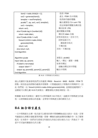 18
item2 = node.childs[ti + 1];
var2 = generate(item2);
tempVar = nextTempVar();
pcode("", op, var1, var2, tempVar);
var1 = tempVar;
return var1;
else if (node.tag in [number|id])
return node.token;
else if (node.childs != null)
foreach (child in node.childs)
generate(child);
return null;
else return null;
End Algorithm
Algorithm pcode
Input label, op, params
If (label is not empty)
output label+":"
output op, param[0], param[1], param[2]
End Algorithm
取得 ITEM
產生 ITEM 的中間碼
取得新的臨時變數
輸出運算指令(+ sum i T0)
設定新臨時變數為傳回值
傳回結果 (T0)
遇到變數或常數
傳回其 token 名稱
針對其他狀況，若有子代
則對每個子代
遞迴產生程式
不傳回值
否則，不傳回值
演算法 pcode()
輸入：標記、運算、參數
如果有標記
就輸出標記到中間檔
輸出中間碼
圖 8.13 中間碼產生的演算法
細心的讀者可能會發現我們沒有處理 PROG、BaseList、BASE、BLOCK、ITEM 等
節點，原因是這些節點的處理非常簡單，只要遞迴產生子節點的中間碼即可，因
此，我們統一由 foreach (child in node.childs) generate(child); 這個敘述處理掉了，
這樣就可以簡化圖 8.13 的演算法，讓整個程式看起來較短一些。
根據圖 8.13 的演算法，讀者可以對照範例 8.1 的程式，追蹤其中間碼產生的過
程，以便理解該演算法的意義，並學習中間碼產生器的撰寫方式。
8.6 組合語言產生
一旦中間碼產生完畢，程式就可以輕易的將中間碼轉換成組合語言，但是，若要
考慮最佳化與暫存器配置等問題，那麼，轉換的過程就變得困難許多。為了簡單
起見，在本節中，我們首先看看沒有最佳化的組合語言產生方法，然後在下一節
當中才討論有關最佳化的主題。
 