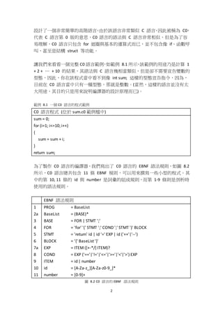 2
設計了一個非常簡單的高階語言，由於該語言非常類似 C 語言，因此被稱為 C0，
代表 C 語言第 0 版的意思，C0 語言的語法與 C 語言非常相似，但是為了容
易理解，C0 語言只包含 for 迴圈與基本的運算式而已，並不包含像 if、函數呼
叫、甚至是結構 struct 等功能。
讓我們來看看一個完整 C0 語言範例，如範例 8.1 所示，該範例的用途乃是計算 1
+ 2 + … + 10 的結果，其語法與 C 語言幾相當類似，但是卻不需要宣告變數的
型態，因此，你在該程式當中看不到像 int sum; 這樣的型態宣告指令，因為，
目前在 C0 語言當中只有一種型態，那就是整數。(當然，這樣的語言並沒有太
大用途，其目的只是用來說明編譯器的設計原理而已)。
範例 8.1 一個 C0 語言的程式範例
C0 語言程式 (位於 sum.c0 範例檔中)
sum = 0;
for (i=1; i<=10; i++)
{
sum = sum + i;
}
return sum;
為了製作 C0 語言的編譯器，我們寫出了 C0 語言的 EBNF 語法規則，如圖 8.2
所示，C0 語言總共包含 11 條 EBNF 規則，可以用來撰寫一些小型的程式。其
中的第 10, 11 條的 id 與 number 是詞彙的組成規則，而第 1-9 條則是剖析時
使用的語法規則。
EBNF 語法規則
1
2a
3
4
5
6
7a
8
9
10
11
PROG = BaseList
BaseList = (BASE)*
BASE = FOR | STMT ';'
FOR = 'for' '(' STMT ';' COND ';' STMT ')' BLOCK
STMT = 'return' id | id '=' EXP | id ('++'|'--')
BLOCK = '{' BaseList '}'
EXP = ITEM ([+-*/] ITEM)?
COND = EXP ('=='|'!='|'<='|'>='|'<'|'>') EXP
ITEM = id | number
id = [A-Za-z_][A-Za-z0-9_]*
number = [0-9]+
圖 8.2 C0 語言的 EBNF 語法規則
 