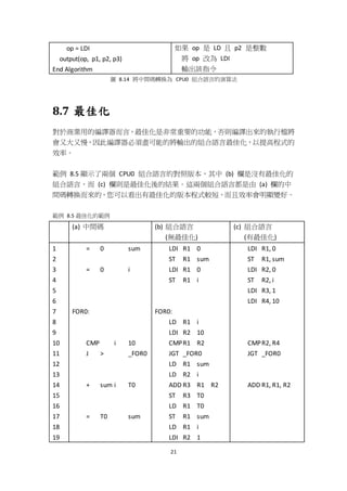 21
op = LDI
output(op, p1, p2, p3)
End Algorithm
如果 op 是 LD 且 p2 是整數
將 op 改為 LDI
輸出該指令
圖 8.14 將中間碼轉換為 CPU0 組合語言的演算法
8.7 最佳化
對於商業用的編譯器而言，最佳化是非常重要的功能，否則編譯出來的執行檔將
會又大又慢，因此編譯器必須盡可能的將輸出的組合語言最佳化，以提高程式的
效率。
範例 8.5 顯示了兩個 CPU0 組合語言的對照版本，其中 (b) 欄是沒有最佳化的
組合語言，而 (c) 欄則是最佳化後的結果。這兩個組合語言都是由 (a) 欄的中
間碼轉換而來的，您可以看出有最佳化的版本程式較短，而且效率會明顯變好。
範例 8.5 最佳化的範例
(a) 中間碼 (b) 組合語言
(無最佳化)
(c) 組合語言
(有最佳化)
1
2
3
4
5
6
7
8
9
10
11
12
13
14
15
16
17
18
19
= 0 sum
= 0 i
FOR0:
CMP i 10
J > _FOR0
+ sum i T0
= T0 sum
LDI R1 0
ST R1 sum
LDI R1 0
ST R1 i
FOR0:
LD R1 i
LDI R2 10
CMPR1 R2
JGT _FOR0
LD R1 sum
LD R2 i
ADD R3 R1 R2
ST R3 T0
LD R1 T0
ST R1 sum
LD R1 i
LDI R2 1
LDI R1, 0
ST R1, sum
LDI R2, 0
ST R2, i
LDI R3, 1
LDI R4, 10
CMPR2, R4
JGT _FOR0
ADD R1, R1, R2
 