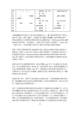 22
20
21
22
23
24
25
26
27
28
+ i 1 i
J FOR0
_FOR0:
RET sum
ADD R3 R2 R1
ST R3 i
JMP FOR0
_FOR0:
LD R1 sum
RET
sum:RESW 1
i: RESW 1
T0: RESW 1
ADD R2, R2, R3
JMP _FOR0
ST R1, sum
RET
i: RESW 1
sum:RESW 1
仔細閱讀範例 8.5 (b) 的『組合語言(無最佳化)』一欄，讀者會看到許多『載入』
(LD) 與『儲存』(ST) 的動作。這些動作會不斷從記憶體載入資料到暫存器內，
然後在運算後又立刻將暫存器的結果存回記憶體。像是『LD R1 sum; LD R2 i; ADD
R3 R2 R1; ST R3 T0』 這四個指令，其實只是為了實作出中間碼的 『+ sum i T0』
一個指令而已，但是卻耗費了額外的三個指令進行載入與儲存的動作。
其實，只要有足夠的暫存器，經過適當的安排，就能省去過程中的載入儲存指令。
舉例而言，像是『+ sum i T0; = T0 sum』等兩中間個指令，在無最佳化的版本中，
其對應的程式碼為『LD R1 sum; LD R2 i; ADD R3 R1 R2; ST R3 T0; LD R1 T0; ST R1
sum』等六個指令，但是在最佳化後的版本當中，竟然被濃縮為『ADD R1, R1, R2』
這個單一的指令。
最佳化版本可以這麼精簡的原因，是由於變數 sum 與 i 早已被載入到 R1, R2
當中，而且在整個段落當中 R1, R2 都一直保持著與 sum, i 兩者的對應關係，所
以就不需要重新載入或儲存 sum 與 i。整個最佳化的版本都利用這樣的方式，
大量的減少了組合語言指令的數量，這樣的作法除了能增快執行速度之外，還能
降低程式所佔的空間。
從範例 8.5 當中，我們可以看出最佳化功能的用途，只要經過適當的暫存器安
排，就能讓輸出的組合語言程式變得更簡單。有效的分配暫存器，並加以充分利
用，是最佳化程式的重要功能之一。
另外，如果能將某些暫存器初值的設定動作，從迴圈中提出到迴圈之外，也可以
提升整體的程式效率，像是範例 8.5 (c) 的『組合語言 (有最佳化)』一欄中的『LDI
R3, 1; LDI R4, 10』等兩個指令，可以放在迴圈中設定，也可以放在迴圈之外。但
是，放在迴圈之外的方法較有效率，因為只會被執行一次，如果放在迴圈之中，
那麼，每次當迴圈重複執行時，就會再度執行一次已經算過的結果，因而浪費了
CPU 時間。如果能將所有『不變量』提出到迴圈之外，就能增快程式的執行速度，
 