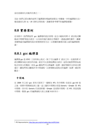 23
這也是最佳化功能的任務之一。
至此，我們已經完整的說明了編譯器的理論與演算法，有關進一步的編譯器方法，
像是最佳化與 LL、LR 剖析法等技術，請讀者參考專門的編譯器書籍。
8.8 實務案例
在本節中，我們將說明 gcc 編譯器的設計原理，並且示範如何將 C 語言程式轉
換成中間碼5與組合語言，以及如何進行最佳化等動作，透過這樣的實作，讓讀
者實際感受編譯器的設計原理與使用方法，以便讓用實務印證上述的編譯器理
論。
8.8.1 gcc 編譯器
編譯器 gcc 是 GNU 工具的核心程式，除了可以編譯 C 語言之外，也提供將 C
語言轉換為組合語言的功能，甚至可以直接組譯組合語言，這些功能對學習系統
程式有很大的幫助，因為 gcc 讓我們可以將編譯、組譯、連結等動作合併或分開
進行，讓我們得以觀察許多中間過程，以便理解系統程式的編譯、組譯、連結等
觀念。
中間碼
在 2004 年之前，gcc 原本只採用了一層稱為 RTL 的中間碼，但是在 gcc 4.0 版
之後，則將中間碼增加到三層，這三層的中間碼分別是 Generic、Gimple 與 RTL
中間碼，其中的 Generic 代表剖析樹，Gimple 是高階中間碼，而 RTL 則是低階
中間碼，整個 gcc 的編譯過程大致上如圖 8.15 所示。
5 RTL Representation, http://gcc.gnu.org/onlinedocs/gccint/RTL.html
 