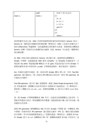 25
}
return c;
endif
return c
if (t2 != 0) <L1,L2>
L1:
t3 = b
b = b + 1
c = t3 / a
goto L3
L2:
L3:
return c
當剖析動作完成之後，GNU 的剖析器會將剖析後的結果表達為 Generic 格式，
Generic 是一種和語言無關的剖析樹結構，舉例而言，GNU 工具當中其實包含了
C/C++/Obj C/Java 等編譯器，這些編譯器在剖析動作完成後，都會將程式轉換成
Generic 結構，然後再交由後續的程式處理，因此 Generic 可以說是一種標準的
語法樹結構。
當 GNU 的程式產生器接收到 Generic 語法樹之後，就會將語法樹轉換為
Gimple 中間碼，這個過程被 GNU 稱為 Gimplify。在 Gimplify 的過程當中，主
要是將 for, while 等區塊結構，轉換為 if 與 goto 所組成的指令序列，Gimple 中
間碼其實與本章中所使用的 p-code 中間碼相當類似，幾乎就是同一個東西。
Gcc 的最佳化動作有兩段，第一段是在將 Gimple 轉為 RTL 前，先用 Tree SSA
optimizer 進行最佳化，第二段是在 RTL 轉回組合語言前，使用 RTL optimizer 進
行最佳化的動作。
Tree SSA optimizer 當中的 SSA 是靜態單一賦值 (Static Single Assignment) 的意
思，其意義是將一個變數分為很多的版本，每個版本只能被指定一次，舉例而言，
假如將 x 變數分為 x.1, x.2, ….x.n，那麼每個變數 x.i 就可以只被用 x.i=y 指定
一次。
當一個 Gimple 中間碼被轉換成 SSA 形式，也就是為每個變數加上版本時，只
要能利用最佳化程式，降低變數的版本數量，就能達到減少載入指令的功能，達
到最佳化的效果。
接著，RTL generator 會將轉換成 SSA 形式的 Gimple 中間碼，進一步轉換為 RTL
中間碼，然後再利用 RTL optimizer 進行最佳化動作。RTL 是一種形式較為複雜
的中間碼，其中的每個節點都被加上了型態的描述，舉例而言，當範例 8.7 (a)
的 Gimple 指令 b = a-1 被轉換成 RTL 時，會轉換成範例 8.7 (b) 中的形式，這
 
