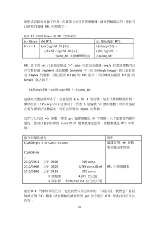 26
個形式看起來複雜了許多，但實際上並沒有那麼難懂，讓我們稍做說明，您就可
以輕易的看懂 RTL 中間碼了。
範例 8.7 中間碼 Gimple 與 RTL 之對照範例
(a) Gimple (b) RTL (c) 簡化後的 RTL
b = a – 1 (set (reg/v:SI 59 [ b ])
(plus:SI (reg/v:SI 60 [ a ]
(const_int -1 [0xffffffff]))))
b (59,reg/v:SI) =
a (60, reg/v:SI) +
-1 (const_int)
RTL 當中的 set 代表指定陳述 “=”，plus 代表加法運算，reg/v 代表該變數可以
存在暫存器 (register) 或記憶體 (variable) 中，而 SI (Single Integer) 則代表長度
為 4 bytes 的整數。因此範例 8.7 (b) 的 RTL 指令，可以轉換為範例 8.7 (c) 的
Gimple 寫法如下。
b (59,reg/v:SI) = a (60, reg/v:SI) + -1 (const_int)
這種寫法應該簡單多了，也就是將 b, a, 與 -1 等符號，加上代號與類型限制，
舉例而言，b (59,reg/v:SI) 這個句子，代表 b 是編號 59 號的變數，可以被儲存
在暫存器或記憶體當中，而且其形態為 4bytes 的整數。
我們可以利用 –dr 參數，要求 gcc 編譯器輸出 rtl 中間碼，以下是筆者的操作
過程，您可以看到其中的 sum.c.01.rtl 檔案被產生出來，該檔案就是 RTL 中間
碼。
指令與操作過程 說明
C:ch08>gcc -c -dr sum.c -o sum.o
C:ch08>dir
…
2010/03/12 上午 09:00 105 sum.c
2010/04/09 上午 09:29 3,784 sum.c.01.rtl
2010/04/09 上午 09:29 372 sum.o
3 個檔案 4,261 位元組
3 個目錄 9,196,593,152 位元組可用
編譯並用 –dr 參數
要求輸出中間碼
RTL 中間碼檔案
由於 RTL 的中間碼很冗長，在此我們只列出其中的一小段片段，我們並不嘗試
解讀這個 RTL 檔案，請有興趣的讀者使用 gcc 指令產生 RTL 檔後自行研究其
內容。
 