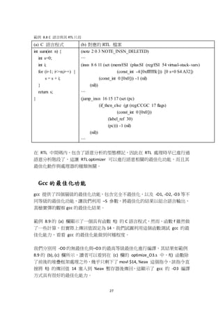 27
範例 8.8 C 語言與其 RTL 片段
(a) C 語言程式 (b) 對應的 RTL 檔案
int sum(int n) {
int s=0;
int i;
for (i=1; i<=n;i++) {
s = s + i;
}
return s;
}
(note 2 0 3 NOTE_INSN_DELETED)
…
(insn 8 6 11 (set (mem/f:SI (plus:SI (reg/f:SI 54 virtual-stack-vars)
(const_int -4 [0xfffffffc])) [0 s+0 S4 A32])
(const_int 0 [0x0])) -1 (nil)
(nil))
…
(jump_insn 16 15 17 (set (pc)
(if_then_else (gt (reg:CCGC 17 flags)
(const_int 0 [0x0]))
(label_ref 30)
(pc))) -1 (nil)
(nil))
…
在 RTL 中間碼內，包含了語意分析的型態標記，因此在 RTL 處理時早已進行過
語意分析階段了，這讓 RTL optimizer 可以進行語意相關的最佳化功能，而且其
最佳化動作與處理器的種類無關。
Gcc 的最佳化功能
gcc 提供了四個層級的最佳化功能，包含完全不最佳化，以及 -O1, -O2, -O3 等不
同等級的最佳化功能，讓我們利用 –S 參數，將最佳化的結果以組合語言輸出，
真槍實彈的觀察 gcc 的最佳化結果。
範例 8.9 的 (a) 欄顯示了一個具有函數 f() 的 C 語言程式，然而，函數 f 雖然做
了一些計算，但實際上傳回值固定為 14，我們試圖利用這個函數測試 gcc 的最
佳化能力，看看 gcc 的最佳化能做到何種程度。
我們分別用 -O0 的無最佳化與–O3 的最高等級最佳化進行編譯，其結果如範例
8.9 的 (b), (c) 欄所示，讀者可以看到在 (c) 欄的 optimize_O3.s 中，f() 函數除
了前後的堆疊框架處理之外，幾乎只剩下了 movl $14, %eax 這個指令，該指令直
接將 f() 的傳回值 14 塞入到 %eax 暫存器後傳回，這顯示了 gcc 的 -O3 編譯
方式具有很好的最佳化能力。
 