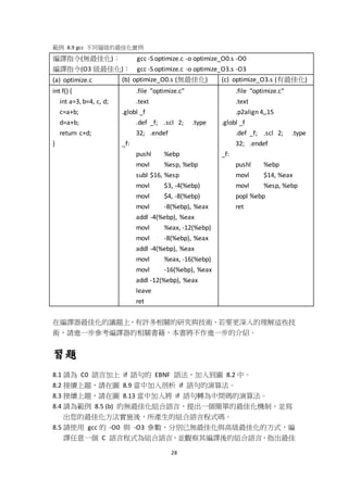 28
範例 8.9 gcc 不同層級的最佳化實例
編譯指令(無最佳化)： gcc -S optimize.c -o optimize_O0.s -O0
編譯指令(O3 級最佳化)： gcc -S optimize.c -o optimize_O3.s -O3
(a) optimize.c (b) optimize_O0.s (無最佳化) (c) optimize_O3.s (有最佳化)
int f() {
int a=3, b=4, c, d;
c=a+b;
d=a+b;
return c+d;
}
.file "optimize.c"
.text
.globl _f
.def _f; .scl 2; .type
32; .endef
_f:
pushl %ebp
movl %esp, %ebp
subl $16, %esp
movl $3, -4(%ebp)
movl $4, -8(%ebp)
movl -8(%ebp), %eax
addl -4(%ebp), %eax
movl %eax, -12(%ebp)
movl -8(%ebp), %eax
addl -4(%ebp), %eax
movl %eax, -16(%ebp)
movl -16(%ebp), %eax
addl -12(%ebp), %eax
leave
ret
.file "optimize.c"
.text
.p2align 4,,15
.globl _f
.def _f; .scl 2; .type
32; .endef
_f:
pushl %ebp
movl $14, %eax
movl %esp, %ebp
popl %ebp
ret
在編譯器最佳化的議題上，有許多相關的研究與技術，若要更深入的理解這些技
術，請進一步參考編譯器的相關書籍，本書將不作進一步的介紹。
習題
8.1 請為 C0 語言加上 if 語句的 EBNF 語法，加入到圖 8.2 中。
8.2 接續上題，請在圖 8.9 當中加入剖析 if 語句的演算法。
8.3 接續上題，請在圖 8.13 當中加入將 if 語句轉為中間碼的演算法。
8.4 請為範例 8.5 (b) 的無最佳化組合語言，提出一個簡單的最佳化機制，並寫
出您的最佳化方法實施後，所產生的組合語言程式碼。
8.5 請使用 gcc 的 -O0 與 -O3 參數，分別已無最佳化與高級最佳化的方式，編
譯任意一個 C 語言程式為組合語言，並觀察其編譯後的組合語言，指出最佳
 