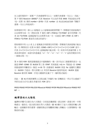 3
在上述的規則中，星號 * 代表重複零次以上，加號代表重複一次以上，因此，
第 7 條的 BaseList = (BASE)* 代表 BaseList 可以由許多個 BASE 所組成(包含零
次)，而第 11 條的 number = [0-9]+ 代表 number 由 0,1,2,3,4,5,6,7,8,9 等數字
重複一次以上所組成的。
如果規則中的一個 (…) 區塊或 […] 區塊後面跟著問號 ?，那麼就代表該區塊可
以出現零次或一次，例如在第 7 條的 EXP = ITEM ([+-*/] ITEM)? 當中的問號，代
表 ([+-*/] ITEM) 這個區塊可以出現零次或一次，也就是 EXP = ITEM 或 EXP =
ITEM [+-*/] ITEM 都是符合語法的語句。
假如規則中的 (…) 或 […] 區塊後沒有跟著任何符號，那麼就代表該區塊只能出
現一次，舉例而言，在第 8 條的 COND = EXP ('=='|'!='|'<='|'>='|'<'|'>') EXP 當中，
代表 ('=='|'!='|'<='|'>='|'<'|'>') 這個區塊只能出現一次，而其中的直線符號 | 代
表或者的意思，該語句的意義是 '=='、'!='、'<='、'>='、'<'、'>' 這些符號其中的
一個會出現一次。
第 4 條的 FOR 規則是整個語法中最複雜的一條，其中包含三個重要的部分，也
就是 STMT、COND 與 BLOCK 等三者，STMT 用來描述 i=0; i++ 等敘述，而 COND
則描述條件判斷部分，像是 i<=10 等，而最後的 BLOCK 則是 for 迴圈的主體部
分，BLOCK 乃是由一對大括號 {..} 夾住的 BaseList 區段所組成，BLOCK 透過
BaseList 會回到 BASE，於是又遞迴的定義了下一層的程式區段。
因此， 圖 8.2 的規則實際上已經定義了多層的 for 結構語法，所以可以透過下
列的生成方式可以產生多層次的 FOR 語句。
PROGBASEFORBLOCKBaseListBASEFORBLOCKBaseListBASEST
MT …
編譯器的六大階段
編譯的步驟可以細分為六大階段，分別是詞彙掃描、語法剖析、語意分析、中間
碼產生，最佳化、組合語言產生等六大階段，圖 8.3 顯示了這六大階段的輸入與
輸出，這個圖非常的重要，請讀者務必仔細觀察其輸入與輸出，以便理解每一個
階段的功能。
 