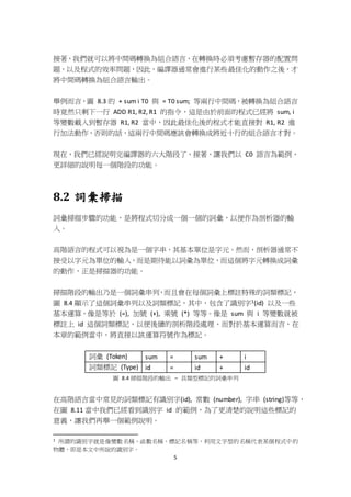 5
接著，我們就可以將中間碼轉換為組合語言，在轉換時必須考慮暫存器的配置問
題，以及程式的效率問題，因此，編譯器通常會進行某些最佳化的動作之後，才
將中間碼轉換為組合語言輸出。
舉例而言，圖 8.3 的 + sum i T0 與 = T0 sum; 等兩行中間碼，被轉換為組合語言
時竟然只剩下一行 ADD R1, R2, R1 的指令，這是由於前面的程式已經將 sum, i
等變數載入到暫存器 R1, R2 當中，因此最佳化後的程式才能直接對 R1, R2 進
行加法動作，否則的話，這兩行中間碼應該會轉換成將近十行的組合語言才對。
現在，我們已經說明完編譯器的六大階段了，接著，讓我們以 C0 語言為範例，
更詳細的說明每一個階段的功能。
8.2 詞彙掃描
詞彙掃描步驟的功能，是將程式切分成一個一個的詞彙，以便作為剖析器的輸
入。
高階語言的程式可以視為是一個字串，其基本單位是字元。然而，剖析器通常不
接受以字元為單位的輸入，而是期待能以詞彙為單位，而這個將字元轉換成詞彙
的動作，正是掃描器的功能。
掃描階段的輸出乃是一個詞彙串列，而且會在每個詞彙上標註特殊的詞類標記，
圖 8.4 顯示了這個詞彙串列以及詞類標記，其中，包含了識別字1(id) 以及一些
基本運算，像是等於 (=), 加號 (+), 乘號 (*) 等等。像是 sum 與 i 等變數就被
標註上 id 這個詞類標記，以便後續的剖析階段處理，而對於基本運算而言，在
本章的範例當中，將直接以該運算符號作為標記。
詞彙 (Token) sum = sum + i
詞類標記 (Type) id = id + id
圖 8.4 掃描階段的輸出 – 具類型標記的詞彙串列
在高階語言當中常見的詞類標記有識別字(id), 常數 (number), 字串 (string)等等，
在圖 8.11 當中我們已經看到識別字 id 的範例，為了更清楚的說明這些標記的
意義，讓我們再舉一個範例說明。
1 所謂的識別字就是像變數名稱、函數名稱、標記名稱等，利用文字型的名稱代表某個程式中的
物體，即是本文中所說的識別字。
 