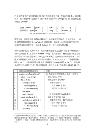 6
若 C 語言當中的 printf("%d", 30) 指令被掃描器掃入後，會輸出如圖 8.12 的詞彙
串列，其中的 printf 是識別字 (id)，"%d" 則是字串 (string)，而 30 則被標上數
字標記 (number)。
詞彙 (Token) printf ( "%d" , 30 )
詞類標記 (Type) id ( string , number )
圖 8.5 掃描階段的輸出 – 包含常數與字串的範例
簡單來說，掃描器是用來將程式轉換成一串詞彙序列的程式，但是在實作上，通
常會將掃描器撰寫成像 nextToken() 這樣的單一個函數，以供剖析器呼叫使用，
每當剖析器希望取得下一個詞彙 (token) 時，就可以呼叫該函數。
我們可以使用逐字比對的方式，利用判斷與迴圈等方式製作掃描器，舉例而言，
我們可以將圖 8.2 當中的與 number = [0-9]+ 等詞彙規則，轉換成圖 8.6 掃描程
式中的第 3~8 行，並將 id = [A-Za-z_][A-Za-z0-9_]* 這個規則，轉換成第 9~13 行。
圖 8.6 掃描程式的其他部分，則用來取得像 <=, >=, ++, --, +, -, *, / 等運算詞彙
(第 19~24 行)，或者判斷某詞彙是否為關鍵詞 (Keyword) (第 14~18 行)，然後將
其他的字元，像是 (, ), {, } 等，都視為單一字元的詞彙，直接傳回 (第 25~27 行)。
C0 語言的掃描器演算法 說明
1
2
3
4
5
6
7
8
9
10
11
12
13
function nextToken(file, c)2
token = new string()
if (c in [0-9])
while (c in [0-9])
token.append(c)
c = file.nextchar()
end while
tag = "number"
else if (c in [a-zA-Z_])
while (c in [a-zA-Z0-9_])
token.append(c)
c = file.nextchar()
end while
file 為原始程式碼檔案, c 為下一個字元
建立 token 字串
如果是數字 (number)
不斷取得數字
放入 token 字串中
再取得下一個字元
設定詞類標記(tag)為數字
如果是英文字母 (id)
不斷取得英文、數字或底線
放入 token 字串中
再取得下一個字元
2 函數 nextToken(file, c) 當中的 c 參數，代表上一次所取得的字元，這是因為掃描器往往會在掃
過頭之後才會知道不應該再讀取了。舉例而言，當我們從 32+x 這個字串想要掃描一個整數時，
一定會掃到 + 號後，才知道原來整數已經結束了，因此需要用 c 參數以儲存上次多掃到的那個
字元。
 
