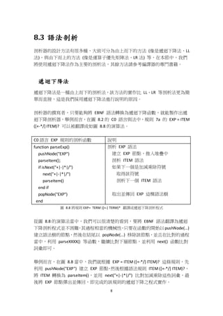 8
8.3 語法剖析
剖析器的設計方法有很多種，大致可分為由上而下的方法 (像是遞迴下降法、LL
法)，與由下而上的方法 (像是運算子優先矩陣法、LR 法) 等，在本節中，我們
將使用遞迴下降法作為主要的剖析法，其餘方法請參考編譯器的專門書籍。
遞迴下降法
遞迴下降法是一種由上而下的剖析法，該方法的實作比 LL、LR 等剖析法更為簡
單而直接，這是我們採用遞迴下降法進行說明的原因。
剖析器的撰寫者，只要能夠將 EBNF 語法轉換為遞迴下降函數，就能製作出遞
迴下降剖析器，舉例而言，在圖 8.2 的 C0 語言與法中，規則 7a 的 EXP = ITEM
([+-*/] ITEM)? 可以被翻譯成如圖 8.8 的演算法。
C0 語言 EXP 規則的剖析函數 說明
function parseExp()
pushNode("EXP")
parseItem();
if isNext("+|-|*|/")
next("+|-|*|/")
parseItem()
end if
popNode("EXP")
end
剖析 EXP 語法
建立 EXP 節點，推入堆疊中
剖析 ITEM 語法
如果下一個是加減乘除符號
取得該符號
剖析下一個 ITEM 語法
取出並傳回 EXP 這棵語法樹
圖 8.8 將規則 EXP= TERM ([+-] TERM)* 翻譯成遞迴下降剖析程式
從圖 8.8 的演算法當中，我們可以很清楚的看到，要將 EBNF 語法翻譯為遞迴
下降剖析程式並不困難，其過程相當的機械性，只要在函數的開始以pushNode(…)
建立語法樹的節點，然後在結尾以 popNode(…) 移除該節點，並且在比對的過程
當中，利用 parseXXXX() 等函數，繼續比對下層節點，並利用 next() 函數比對
詞彙即可。
舉例而言，在圖 8.8 當中，我們就根據 EXP = ITEM ([+-*/] ITEM)? 這條規則，先
利用 pushNode("EXP") 建立 EXP 節點，然後根據語法規則 ITEM ([+-*/] ITEM)?，
將 ITEM 轉換為 parseItem()，並用 next("+|-|*|/") 比對加減乘除這些詞彙，最
後將 EXP 節點彈出並傳回，即完成的該規則的遞迴下降之程式實作。
 
