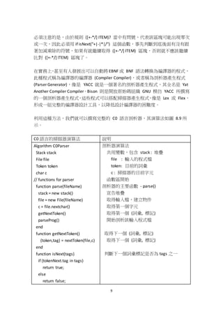 9
必須注意的是，由於規則 ([+-*/] ITEM)? 當中有問號，代表該區塊可能出現零次
或一次，因此必須用 if isNext("+|-|*|/") 這個函數，事先判斷到底後面有沒有跟
著加減乘除的符號，如果有就繼續取得 ([+-*/] ITEM) 區塊，否則就不應該繼續
比對 ([+-*/] ITEM) 區塊了。
在實務上，甚至有人發展出可以自動將 EBNF 或 BNF 語法轉換為編譯器的程式，
此種程式稱為編譯器的編譯器 (Compiler Compiler)，或者稱為剖析器產生程式
(Parser Generator)，像是 YACC 就是一個著名的剖析器產生程式，其全名是 Yat
Another Compiler Compiler。Bison 則是開放原始碼組織 GNU 模仿 YACC 所撰寫
的一個剖析器產生程式，這些程式可以搭配掃描器產生程式，像是 Lex 或 Flex，
形成一組完整的編譯器設計工具，以降低設計編譯器的困難度。
利用這種方法，我們就可以撰寫完整的 C0 語言剖析器，其演算法如圖 8.9 所
示。
C0 語言的掃描器演算法 說明
Algorithm C0Parser
Stack stack
File file
Token token
char c
// functions for parser
function parse(fileName)
stack = new stack()
file = new File(fileName)
c = file.nextchar()
getNextToken()
parseProg()
end
function getNextToken()
(token,tag) = nextToken(file,c)
end
function isNext(tags)
if (tokenNext.tag in tags)
return true;
else
return false;
剖析器演算法
共用變數，包含 stack : 堆疊
file : 輸入的程式檔
token: 目前的詞彙
c : 掃描器的目前字元
函數區開始
剖析器的主要函數 - parse()
宣告堆疊
取得輸入檔，建立物件
取得第一個字元
取得第一個 (詞彙, 標記)
開始剖析該輸入程式檔
取得下一個 (詞彙, 標記)
取得下一個 (詞彙, 標記)
判斷下一個詞彙標記是否為 tags 之一
 