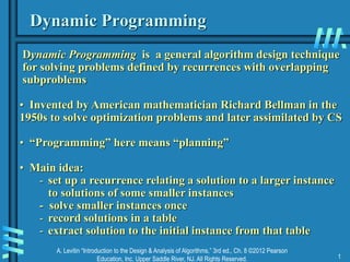 A. Levitin “Introduction to the Design & Analysis of Algorithms,” 3rd ed., Ch. 8 ©2012 Pearson
Education, Inc. Upper Saddle River, NJ. All Rights Reserved. 1
Dynamic Programming
Dynamic Programming is a general algorithm design technique
for solving problems defined by recurrences with overlapping
subproblems
• Invented by American mathematician Richard Bellman in the
1950s to solve optimization problems and later assimilated by CS
• “Programming” here means “planning”
• Main idea:
- set up a recurrence relating a solution to a larger instance
to solutions of some smaller instances
- solve smaller instances once
- record solutions in a table
- extract solution to the initial instance from that table
 