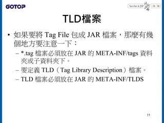TLD檔案
• 如果要將 Tag File 包成 JAR 檔案，那麼有幾
個地方要注意一下：
– *.tag 檔案必須放在 JAR 的 META-INF/tags 資料
夾或子資料夾下。
– 要定義 TLD（Tag Library Descri...