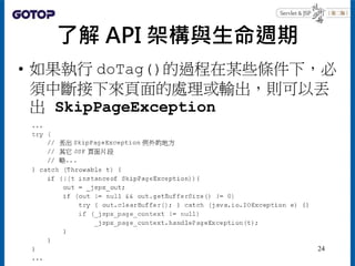 了解 API 架構與生命週期
• 如果執行 doTag()的過程在某些條件下，必
須中斷接下來頁面的處理或輸出，則可以丟
出 SkipPageException
24
 