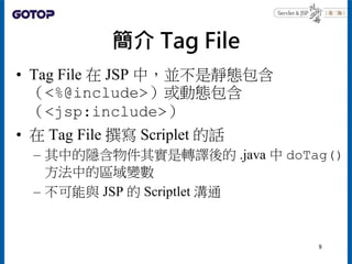 簡介 Tag File
• Tag File 在 JSP 中，並不是靜態包含
（<%@include>）或動態包含
（<jsp:include>）
• 在 Tag File 撰寫 Scriplet 的話
– 其中的隱含物件其實是轉譯後的 .ja...