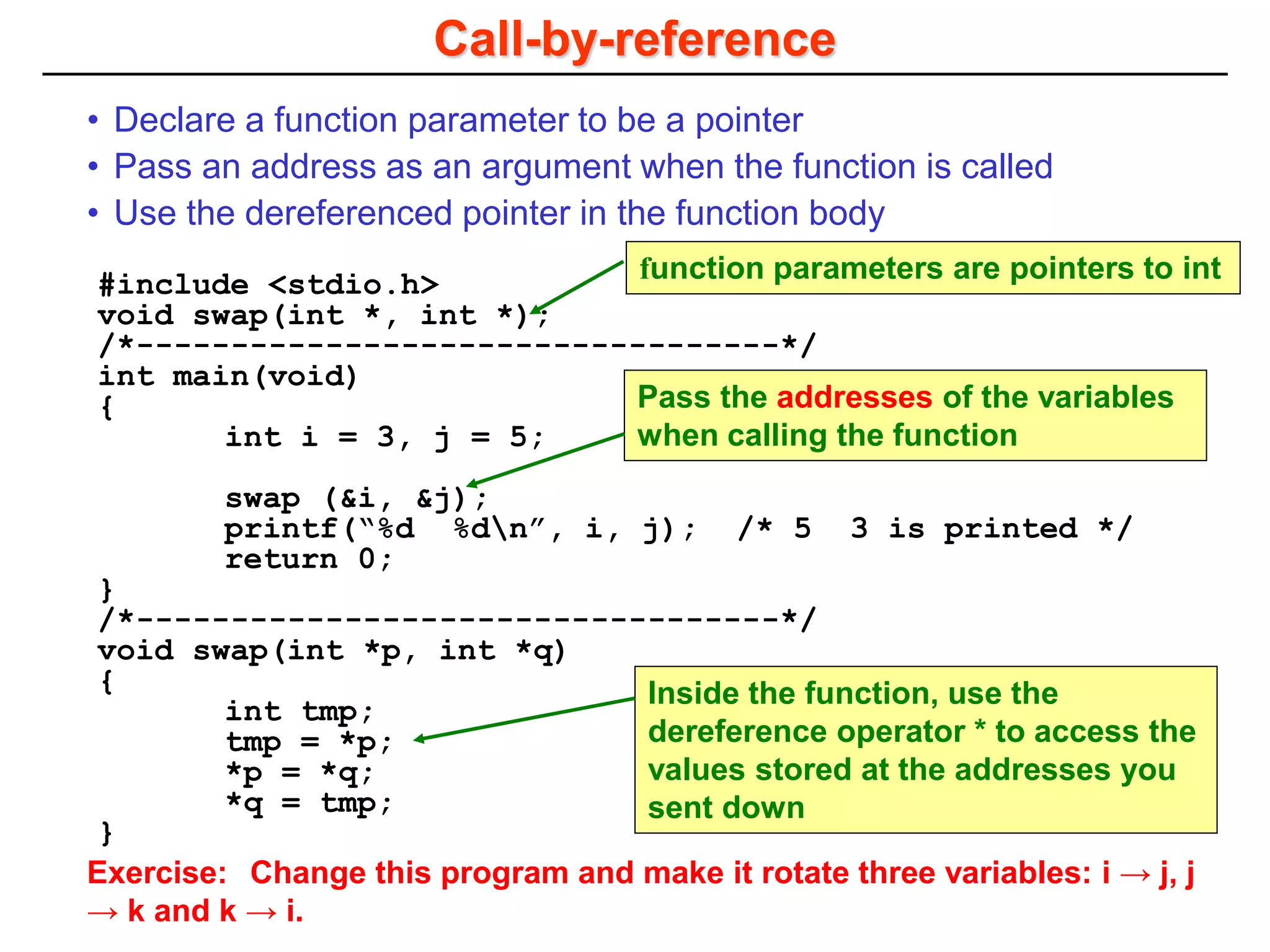 Call-by-reference
#include <stdio.h>
void swap(int *, int *);
/*----------------------------------*/
int main(void)
{
int i = 3, j = 5;
swap (&i, &j);
printf(“%d %dn”, i, j); /* 5 3 is printed */
return 0;
}
/*----------------------------------*/
void swap(int *p, int *q)
{
int tmp;
tmp = *p;
*p = *q;
*q = tmp;
}
• Declare a function parameter to be a pointer
• Pass an address as an argument when the function is called
• Use the dereferenced pointer in the function body
function parameters are pointers to int
Pass the addresses of the variables
when calling the function
Inside the function, use the
dereference operator * to access the
values stored at the addresses you
sent down
Exercise: Change this program and make it rotate three variables: i → j, j
→ k and k → i.
 