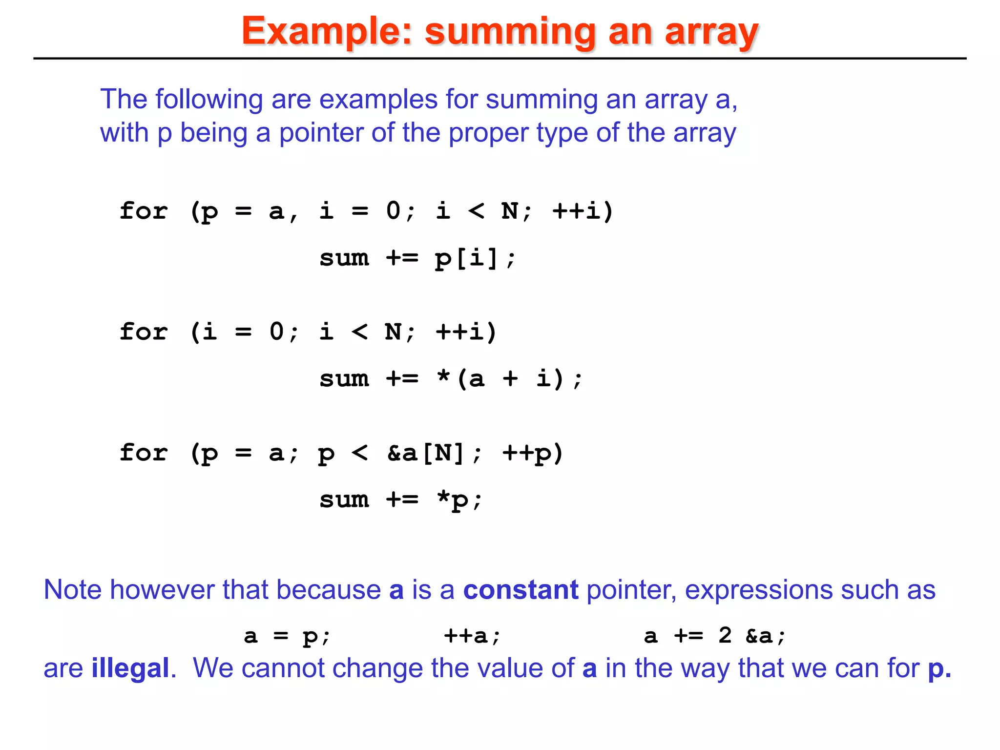Example: summing an array
for (p = a; p < &a[N]; ++p)
sum += *p;
for (i = 0; i < N; ++i)
sum += *(a + i);
for (p = a, i = 0; i < N; ++i)
sum += p[i];
The following are examples for summing an array a,
with p being a pointer of the proper type of the array
Note however that because a is a constant pointer, expressions such as
a = p; ++a; a += 2 &a;
are illegal. We cannot change the value of a in the way that we can for p.
 