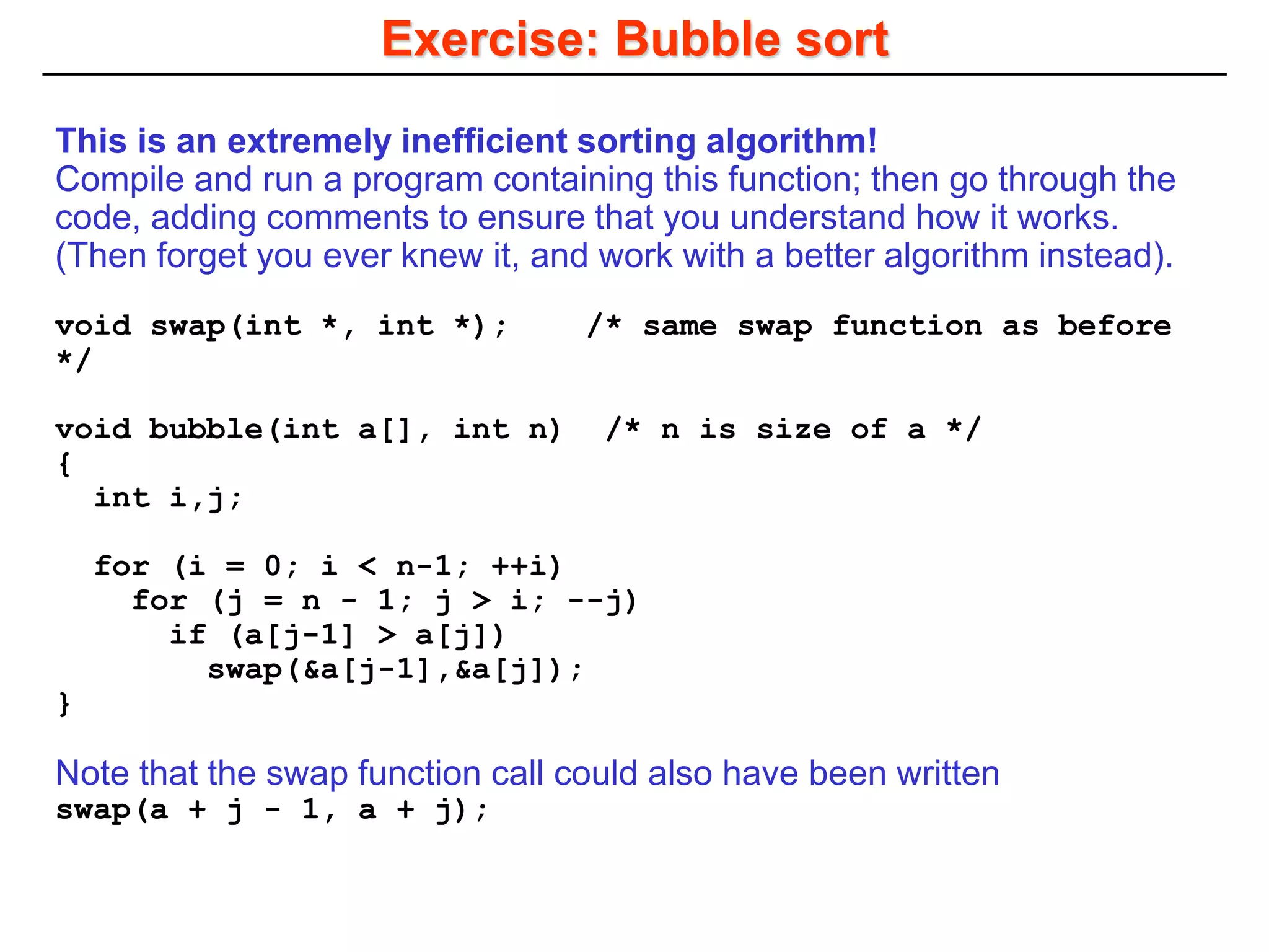 Exercise: Bubble sort
This is an extremely inefficient sorting algorithm!
Compile and run a program containing this function; then go through the
code, adding comments to ensure that you understand how it works.
(Then forget you ever knew it, and work with a better algorithm instead).
void swap(int *, int *); /* same swap function as before
*/
void bubble(int a[], int n) /* n is size of a */
{
int i,j;
for (i = 0; i < n-1; ++i)
for (j = n - 1; j > i; --j)
if (a[j-1] > a[j])
swap(&a[j-1],&a[j]);
}
Note that the swap function call could also have been written
swap(a + j - 1, a + j);
 