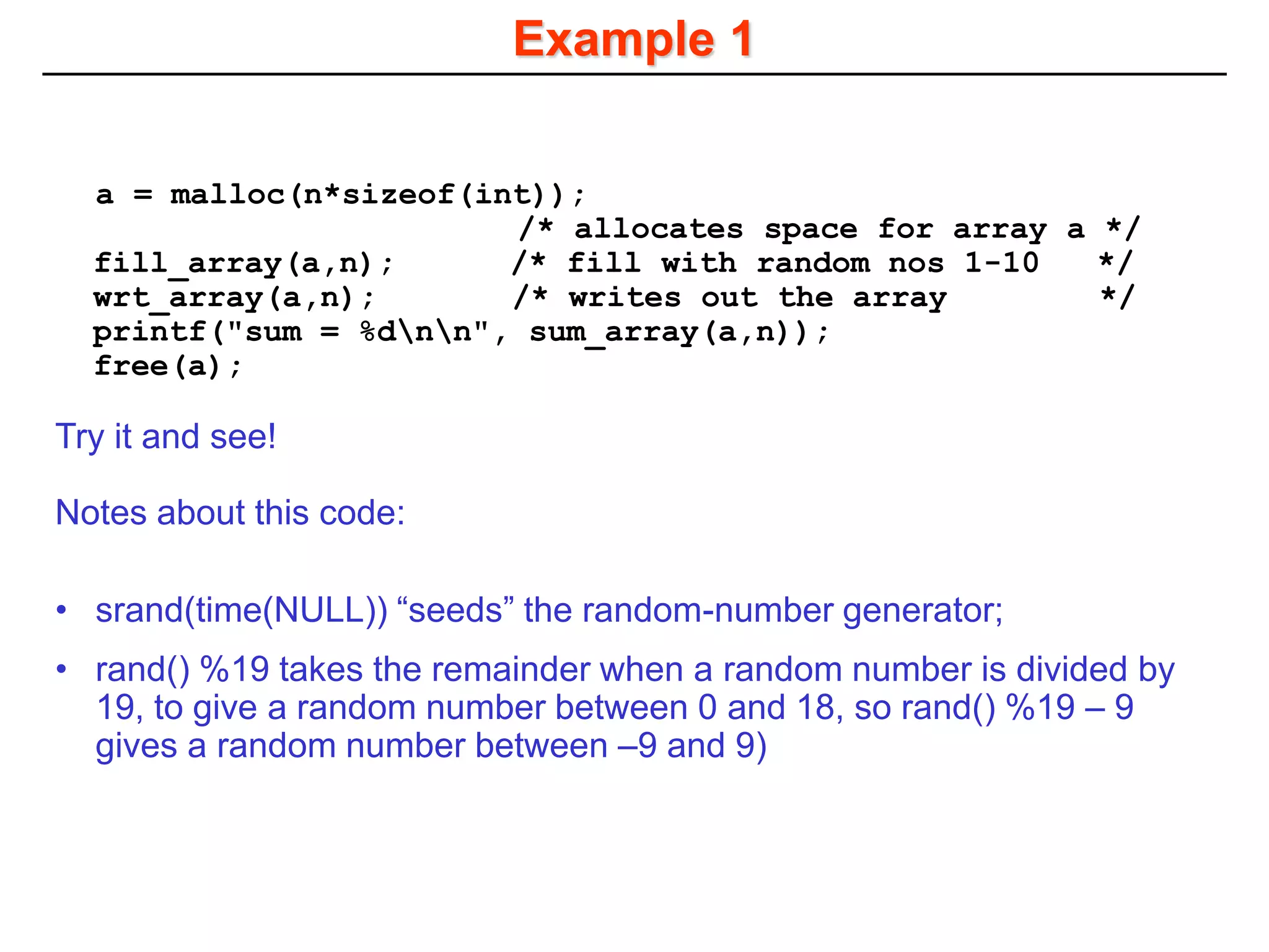 Example 1
a = malloc(n*sizeof(int));
/* allocates space for array a */
fill_array(a,n); /* fill with random nos 1-10 */
wrt_array(a,n); /* writes out the array */
printf("sum = %dnn", sum_array(a,n));
free(a);
Try it and see!
Notes about this code:
• srand(time(NULL)) “seeds” the random-number generator;
• rand() %19 takes the remainder when a random number is divided by
19, to give a random number between 0 and 18, so rand() %19 – 9
gives a random number between –9 and 9)
 