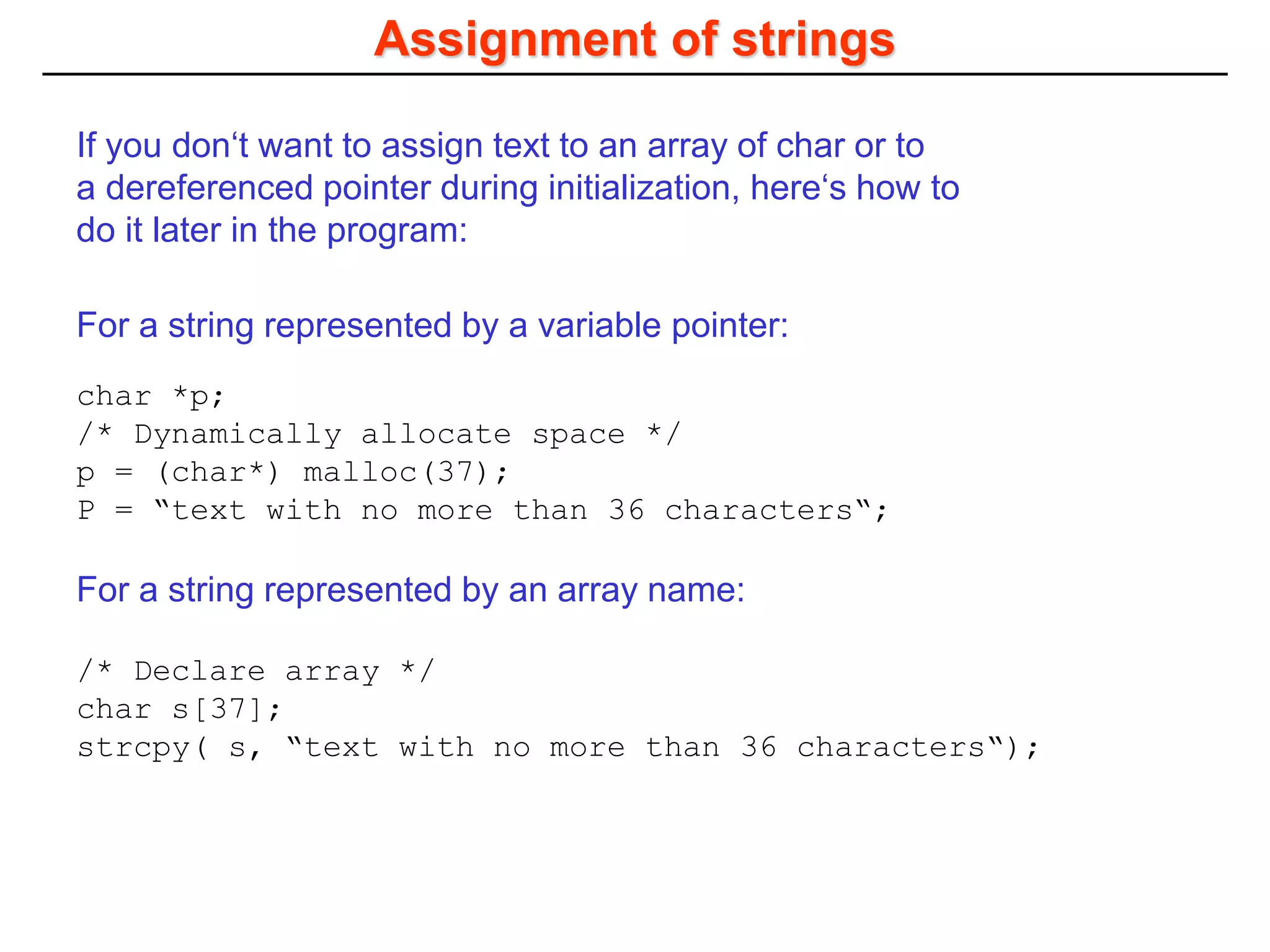 Assignment of strings
char *p;
/* Dynamically allocate space */
p = (char*) malloc(37);
P = “text with no more than 36 characters“;
/* Declare array */
char s[37];
strcpy( s, “text with no more than 36 characters“);
If you don‘t want to assign text to an array of char or to
a dereferenced pointer during initialization, here‘s how to
do it later in the program:
For a string represented by a variable pointer:
For a string represented by an array name:
 