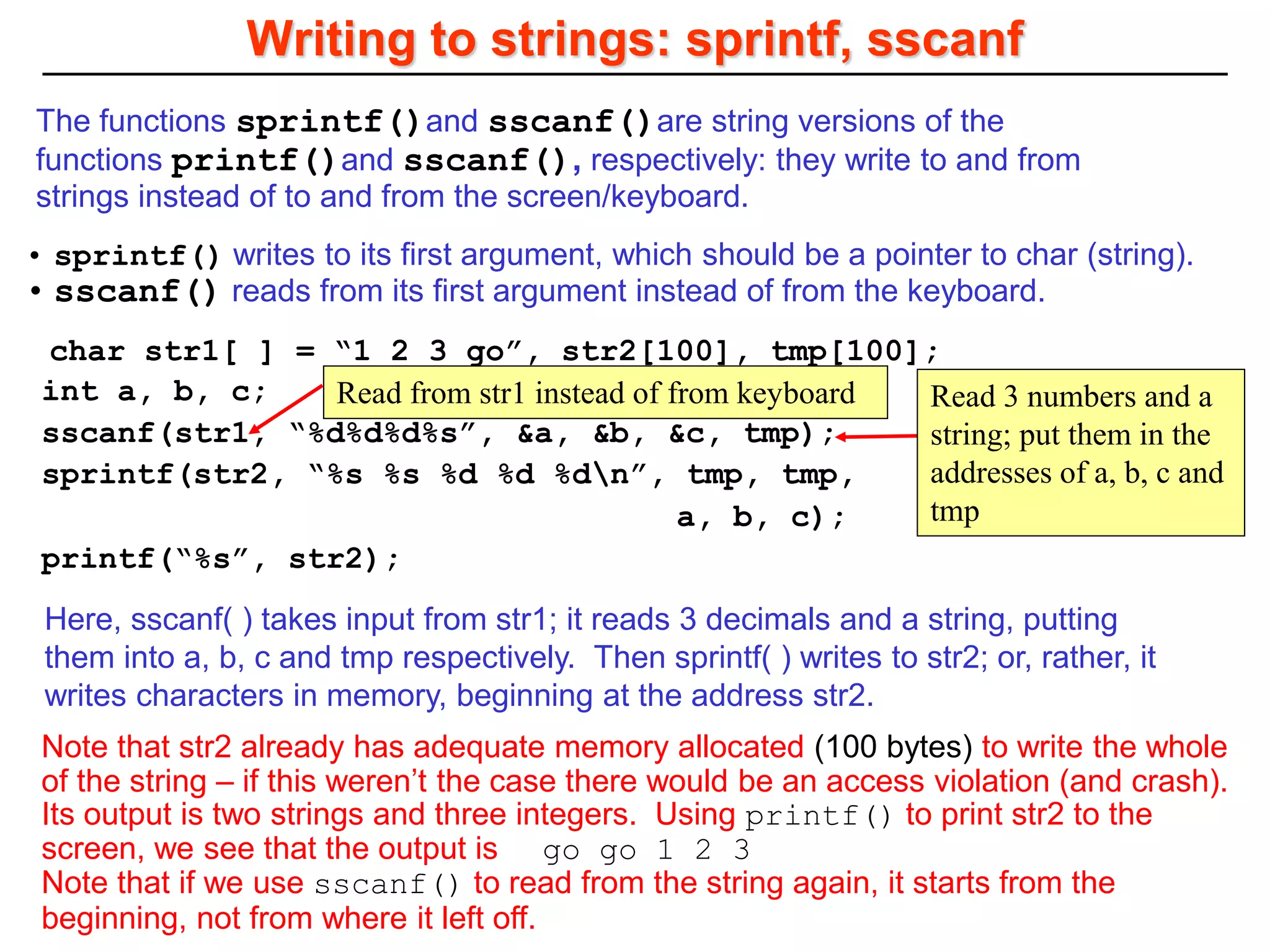 char str1[ ] = “1 2 3 go”, str2[100], tmp[100];
int a, b, c;
sscanf(str1, “%d%d%d%s”, &a, &b, &c, tmp);
sprintf(str2, “%s %s %d %d %dn”, tmp, tmp,
a, b, c);
printf(“%s”, str2);
Writing to strings: sprintf, sscanf
Read from str1 instead of from keyboard
• sprintf() writes to its first argument, which should be a pointer to char (string).
• sscanf() reads from its first argument instead of from the keyboard.
The functions sprintf()and sscanf()are string versions of the
functions printf()and sscanf(), respectively: they write to and from
strings instead of to and from the screen/keyboard.
Here, sscanf( ) takes input from str1; it reads 3 decimals and a string, putting
them into a, b, c and tmp respectively. Then sprintf( ) writes to str2; or, rather, it
writes characters in memory, beginning at the address str2.
Note that str2 already has adequate memory allocated (100 bytes) to write the whole
of the string – if this weren’t the case there would be an access violation (and crash).
Its output is two strings and three integers. Using printf() to print str2 to the
screen, we see that the output is go go 1 2 3
Note that if we use sscanf() to read from the string again, it starts from the
beginning, not from where it left off.
Read 3 numbers and a
string; put them in the
addresses of a, b, c and
tmp
 