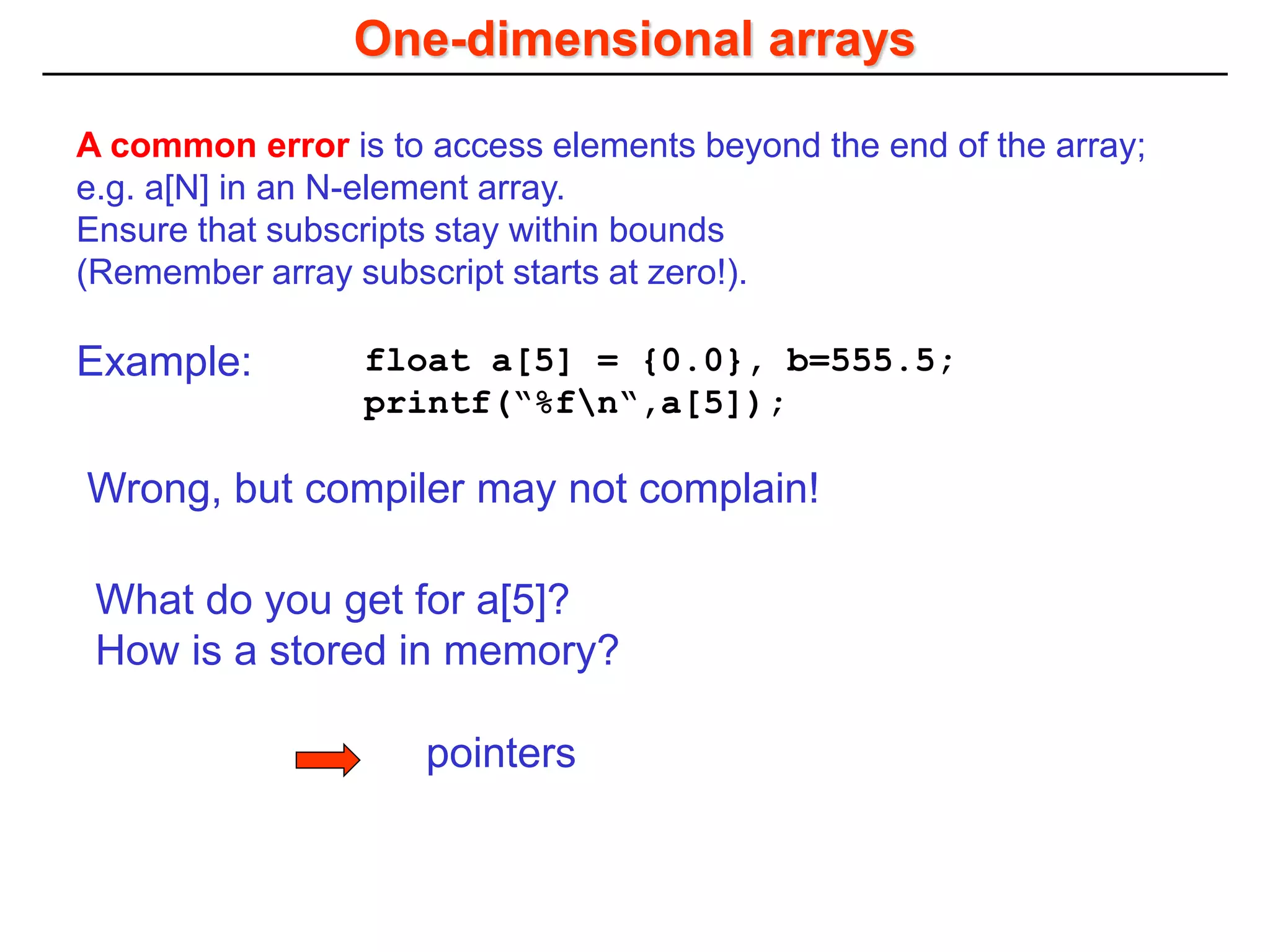 One-dimensional arrays
pointers
A common error is to access elements beyond the end of the array;
e.g. a[N] in an N-element array.
Ensure that subscripts stay within bounds
(Remember array subscript starts at zero!).
float a[5] = {0.0}, b=555.5;
printf(“%fn“,a[5]);
Example:
Wrong, but compiler may not complain!
What do you get for a[5]?
How is a stored in memory?
 