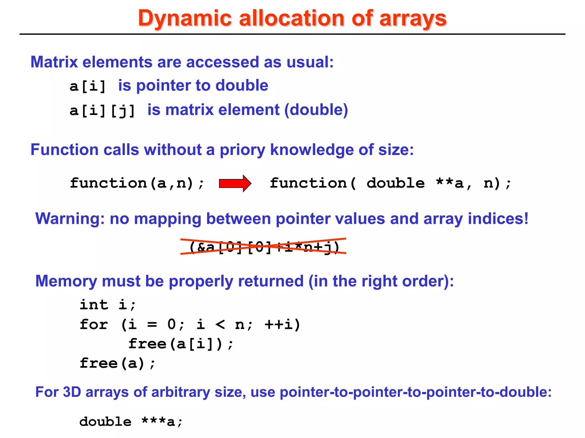 Dynamic allocation of arrays
Matrix elements are accessed as usual:
a[i][j] is matrix element (double)
a[i] is pointer to double
Warning: no mapping between pointer values and array indices!
(&a[0][0]+i*n+j)
Memory must be properly returned (in the right order):
int i;
for (i = 0; i < n; ++i)
free(a[i]);
free(a);
function( double **a, n);
function(a,n);
Function calls without a priory knowledge of size:
For 3D arrays of arbitrary size, use pointer-to-pointer-to-pointer-to-double:
double ***a;
 