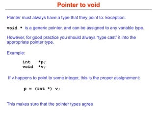 Pointer to void
void * is a generic pointer, and can be assigned to any variable type.
However, for good practice you should always “type cast” it into the
appropriate pointer type.
This makes sure that the pointer types agree
p = (int *) v;
If v happens to point to some integer, this is the proper assignement:
Pointer must always have a type that they point to. Exception:
int *p;
void *v;
Example:
 
