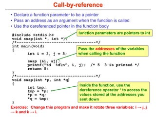 Call-by-reference
#include <stdio.h>
void swap(int *, int *);
/*----------------------------------*/
int main(void)
{
int i = 3, j = 5;
swap (&i, &j);
printf(“%d %dn”, i, j); /* 5 3 is printed */
return 0;
}
/*----------------------------------*/
void swap(int *p, int *q)
{
int tmp;
tmp = *p;
*p = *q;
*q = tmp;
}
• Declare a function parameter to be a pointer
• Pass an address as an argument when the function is called
• Use the dereferenced pointer in the function body
function parameters are pointers to int
Pass the addresses of the variables
when calling the function
Inside the function, use the
dereference operator * to access the
values stored at the addresses you
sent down
Exercise: Change this program and make it rotate three variables: i → j, j
→ k and k → i.
 