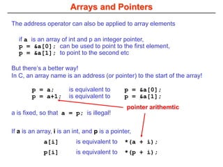 Arrays and Pointers
If a is an array, i is an int, and p is a pointer,
a[i] is equivalent to *(a + i);
p[i] is equivalent to *(p + i);
if a is an array of int and p an integer pointer,
p = &a[0]; can be used to point to the first element,
p = &a[1]; to point to the second etc
The address operator can also be applied to array elements
But there‘s a better way!
In C, an array name is an address (or pointer) to the start of the array!
p = a; is equivalent to p = &a[0];
p = a+1; is equivalent to p = &a[1];
a is fixed, so that a = p; is illegal!
pointer arithemtic
 