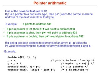 Pointer arithmetic
If p and q are both pointing to elements of an array, p - q yields the
int value representing the number of array elements between p and q.
One of the powerful features of C!
If p is a pointer to a particular type, then p+1 yields the correct machine
address of the next variable of that type.
• If p is a pointer to int, then p+1 will point to address ff38
• If p is a pointer to char, then p+1 will point to address ff35
• if p is a pointer to double, then p+1 would point to address ff42
p points to address ff34
Example:
double a[2], *p, *q
p = a; /* points to base of array */
q = p + 1; /* equiv. q = &a[1] */
printf(“%dn”, q - p); /* 1 is printed */
printf(“%dn”, (int)q - (int)p); /* 8 is printed */
Example:
 